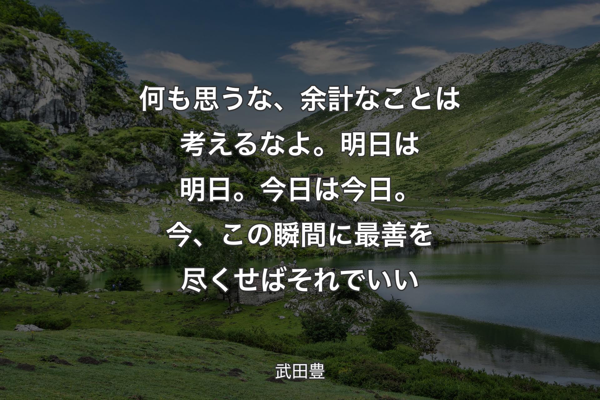 何も思うな、余計なことは考えるなよ。明日は明日。今日は今日。今、この瞬間に最善を尽くせばそれでいい - 武田豊