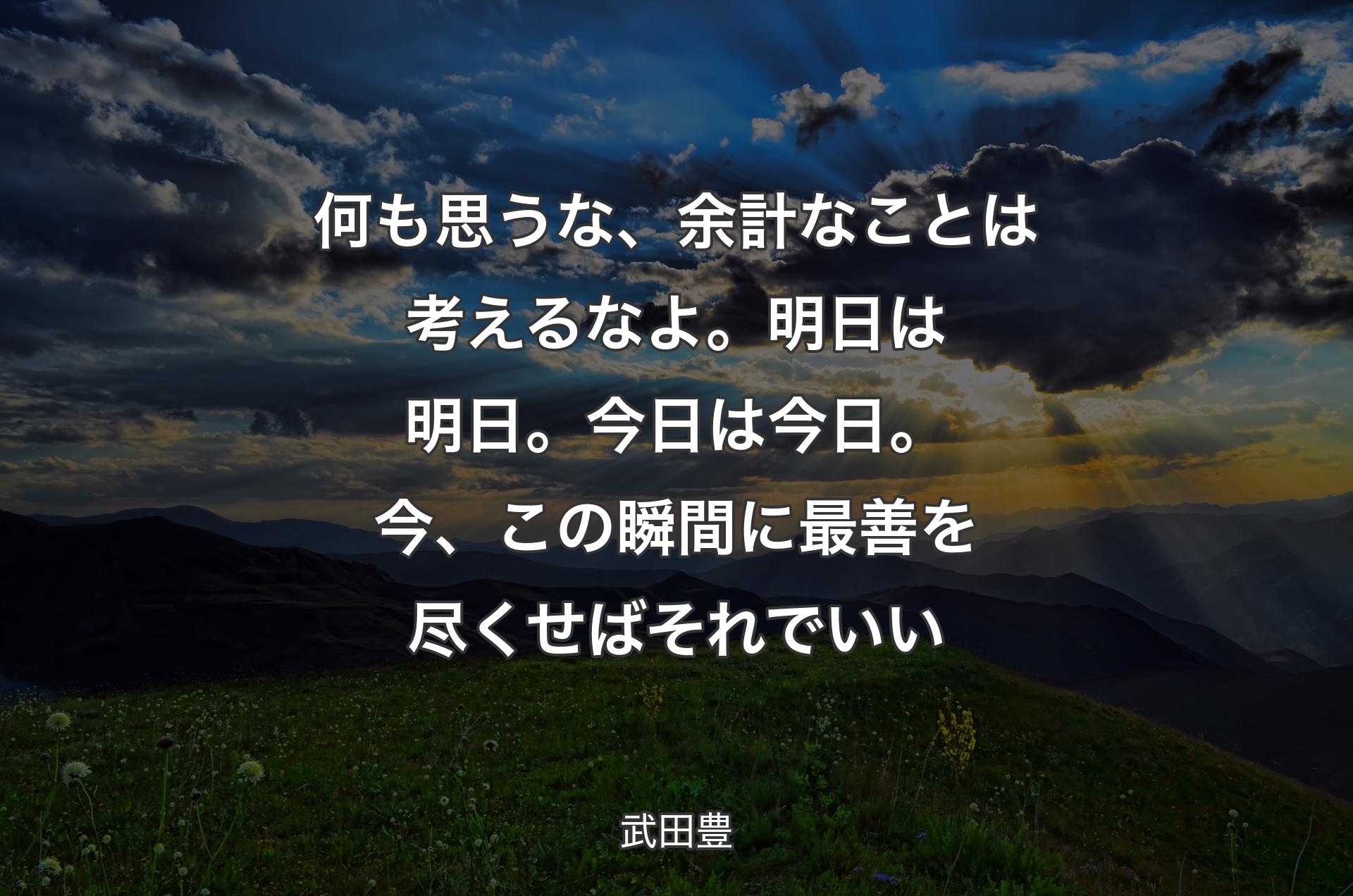 何も思うな、余計なことは考えるなよ。明日は明日。今日は今日。今、この瞬間に最善を尽くせばそれでいい - 武田豊