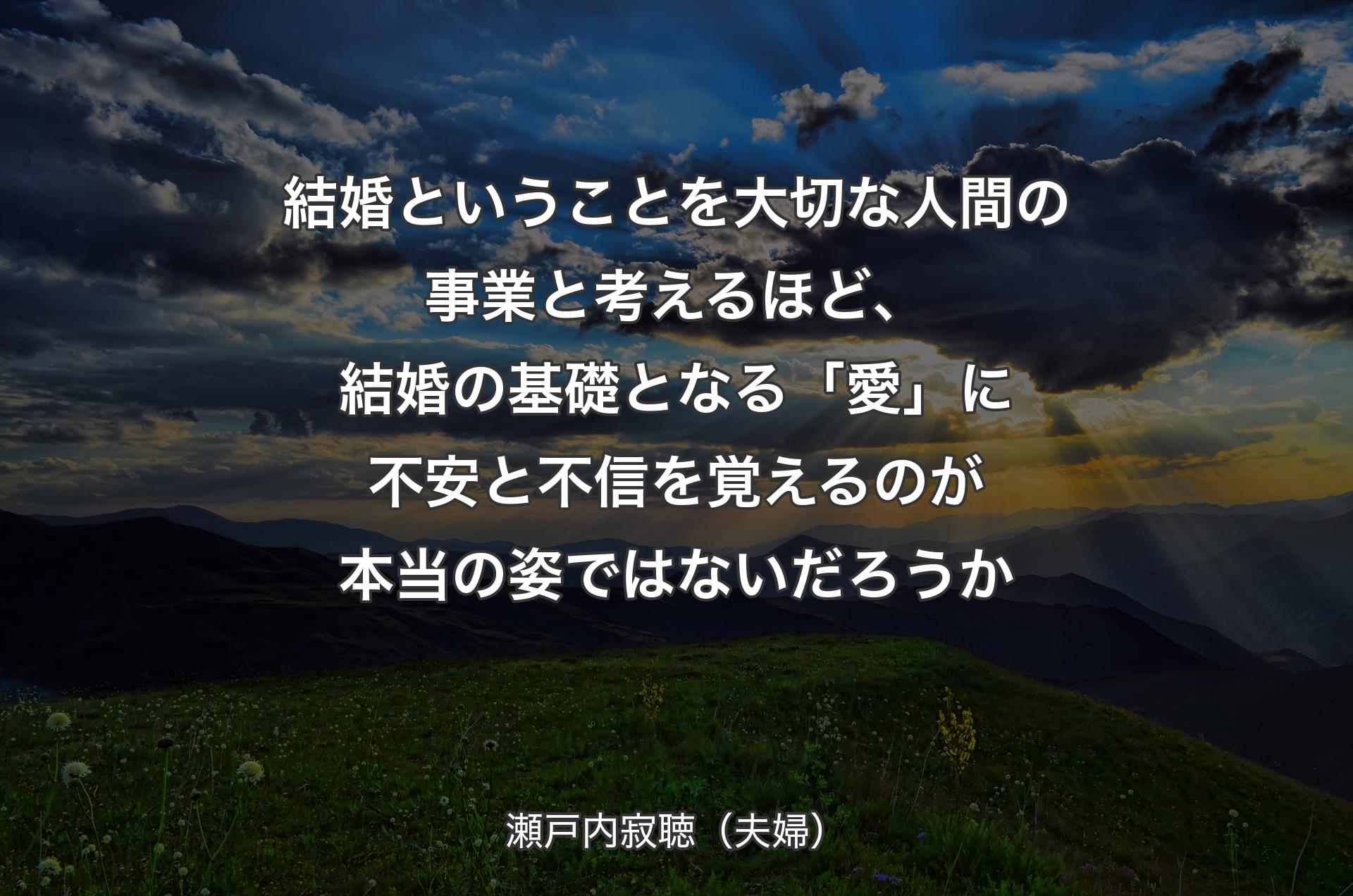 結婚ということを大切な人間の事業と考えるほど、結婚の基礎となる「愛」に不安と不信を覚えるのが本当の姿ではないだろうか - 瀬戸内寂聴（夫婦）