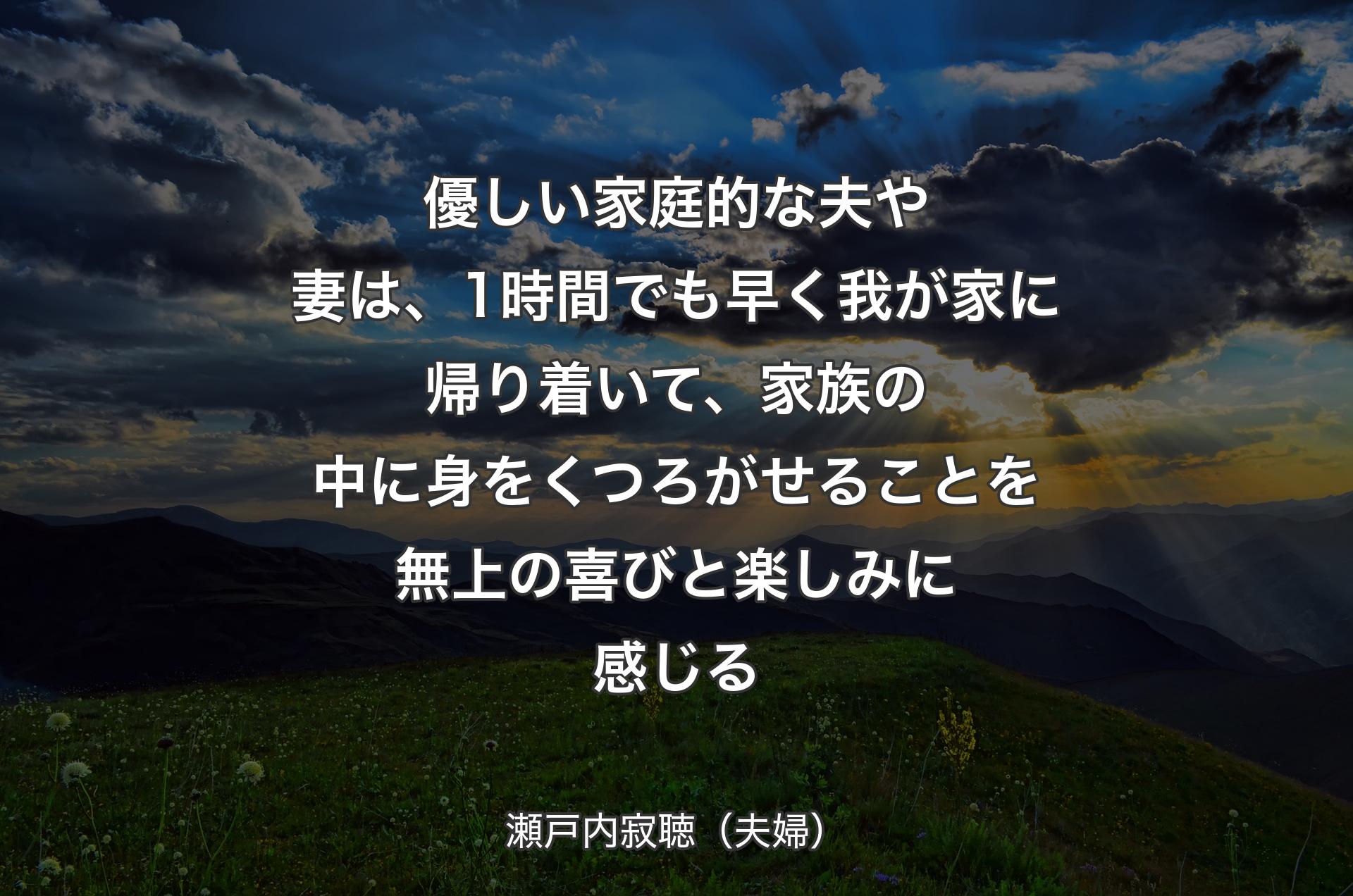 優しい家庭的な夫や妻は、1時間でも早く我が家に帰り着いて、家族の中に身をくつろがせることを無上の喜びと楽しみに感じる - 瀬戸内寂聴（夫婦）