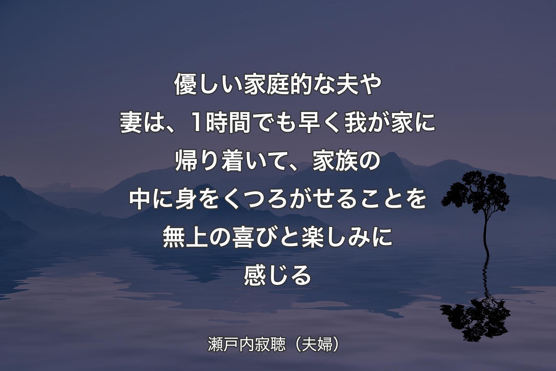 【背景4】優しい家庭的な夫や妻は、1時間でも早く我が家に帰り着いて、家族の中に身をくつろがせることを無上の喜びと楽しみに感じる - 瀬戸内寂聴（夫婦）