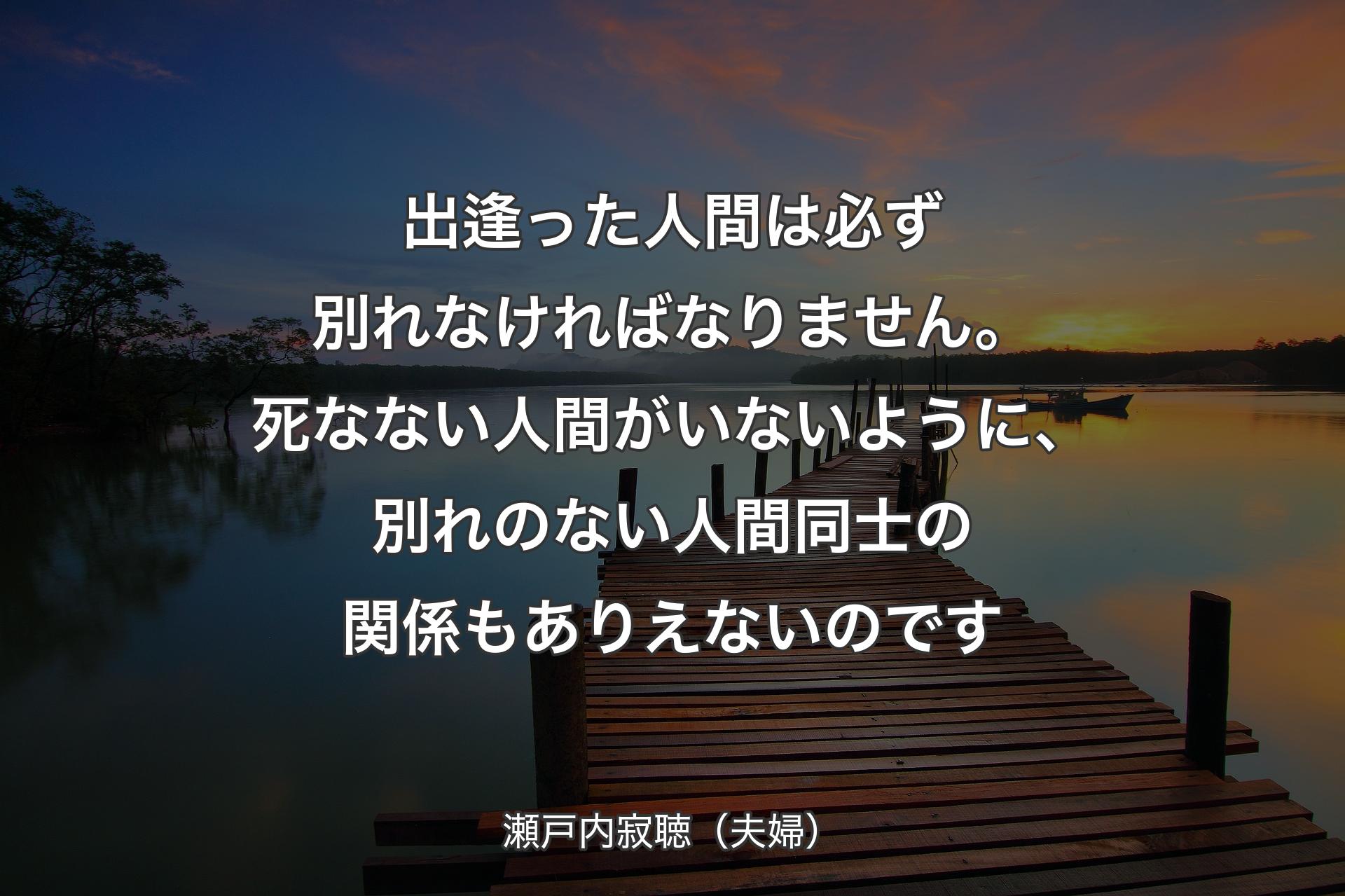 【背景3】出逢った人間は必ず別れなければなりません。死なない人間がいないように、別れのない人間同士の関係もありえないのです - 瀬戸内寂聴（夫婦）