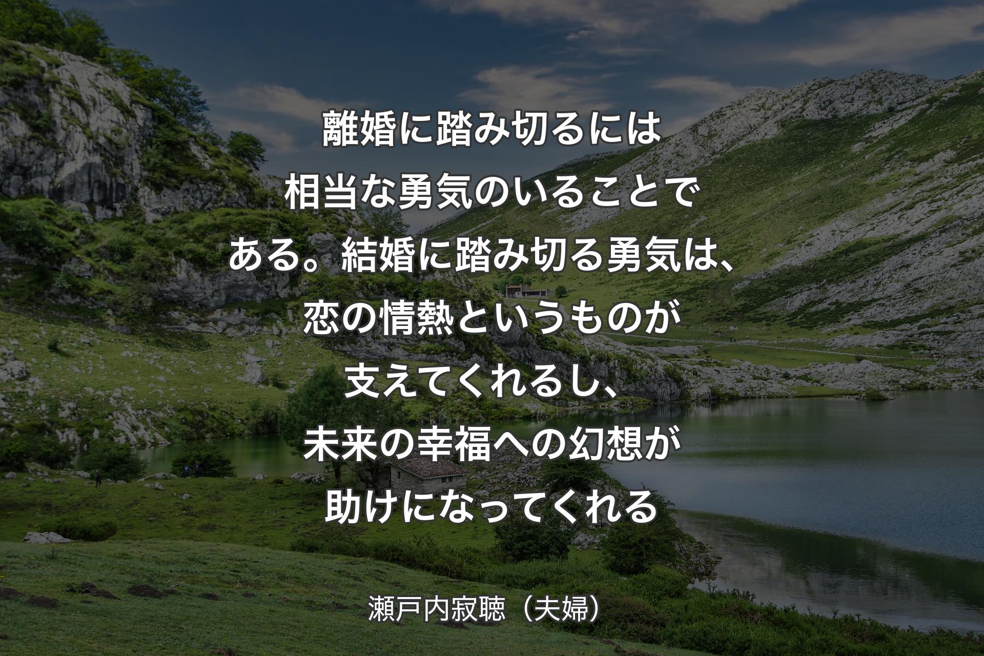 【背景1】離婚に踏み切るには相当な勇気のいることである。結婚に踏み切る勇気は、恋の情熱というものが支えてくれるし、未来の幸福への幻想が助けになってくれる - 瀬戸内寂聴（夫婦）