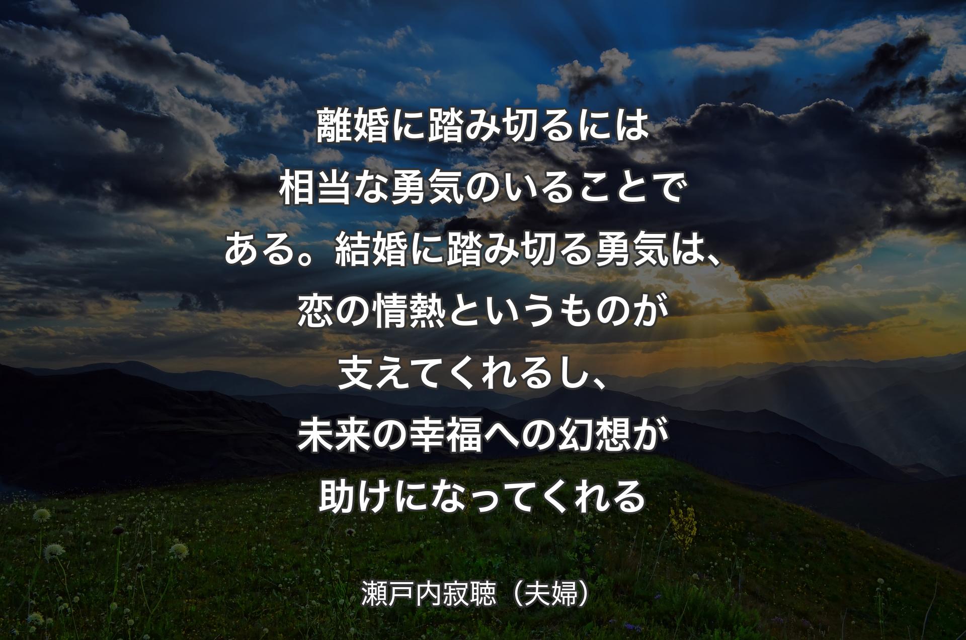 離婚に踏み切るには相当な勇気のいることである。結婚に踏み切る勇気は、恋の情熱というものが支えてくれるし、未来の幸福への幻想が助けになってくれる - 瀬戸内寂聴（夫婦）