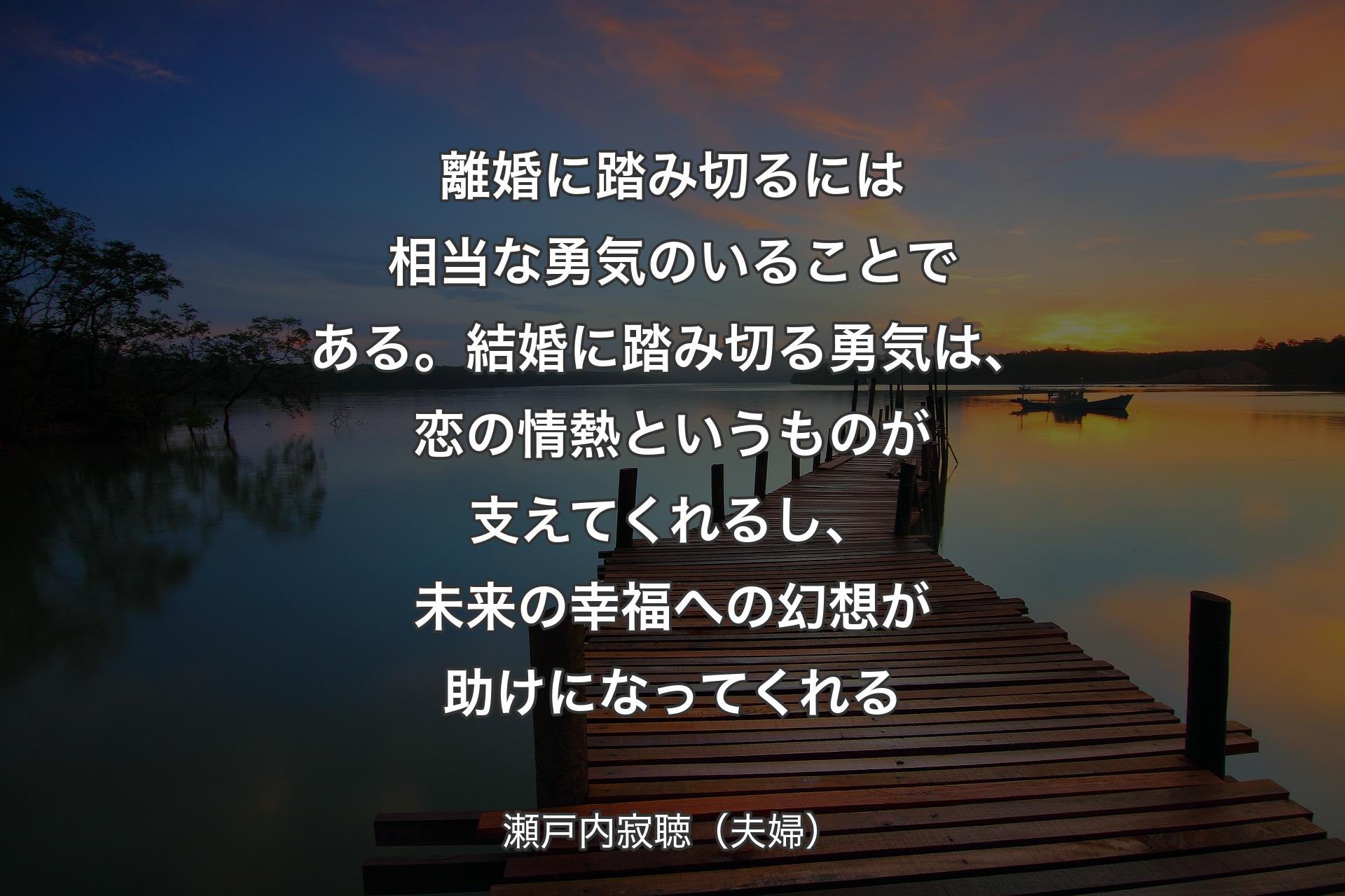 【背景3】離婚に踏み切るには相当な勇気のいることである。結婚に踏み切る勇気は、恋の情熱というものが支えてくれるし、未来の幸福への幻想が助けになってくれる - 瀬戸内寂聴（夫婦）