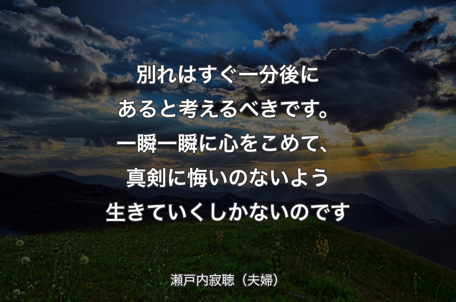 別れはすぐ一分後にあると考えるべきです。一瞬一瞬に心をこめて、真剣に悔いのないよう生きていくしかないのです - 瀬戸内寂聴（夫婦）