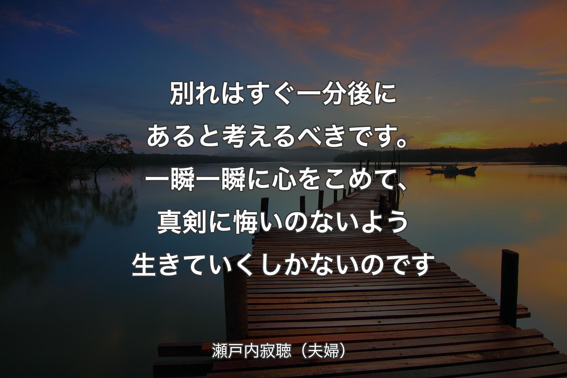 別れはすぐ一分後にあると考えるべきです。一瞬一瞬に心をこめて、真剣に悔いのないよう生きていくしかないのです - 瀬戸内寂聴（夫婦）