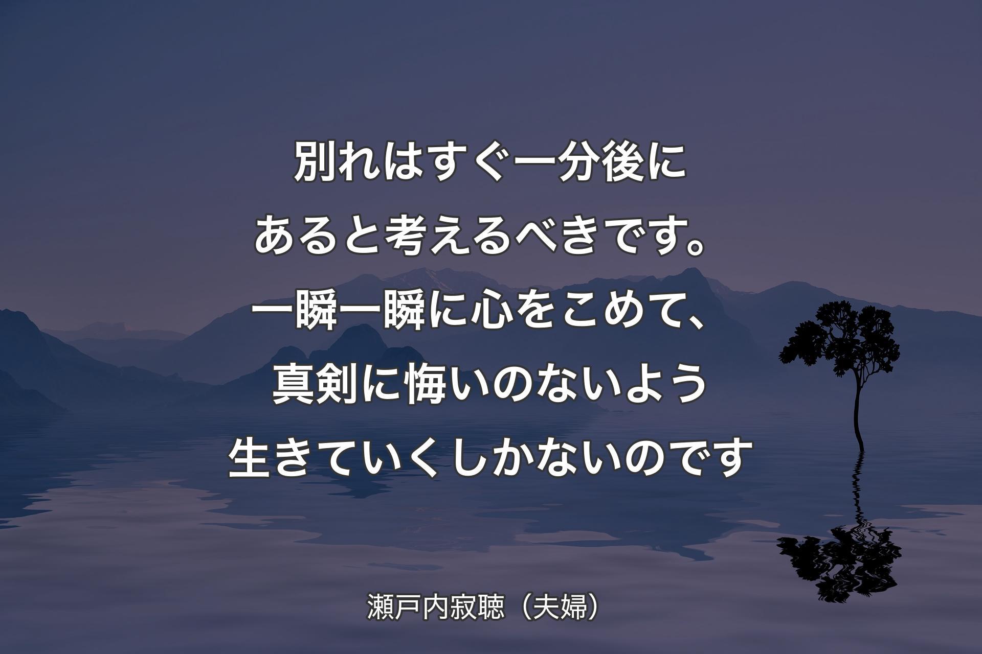 【背景4】別れはすぐ一分後にあると考えるべきです。一瞬一瞬に心をこめて、真剣に悔いのないよう生きていくしかないのです - 瀬戸内寂聴（夫婦）