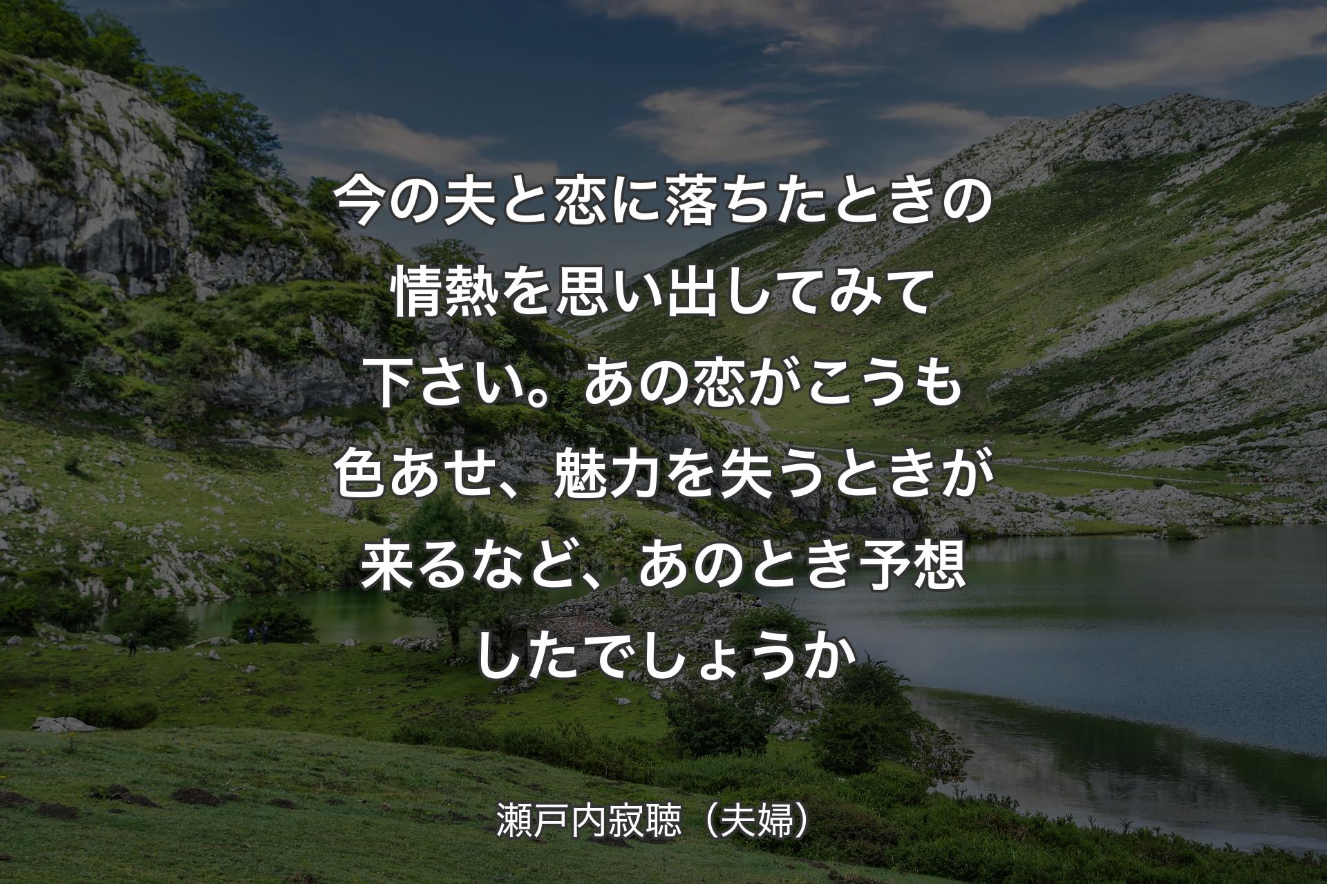 【背景1】今の夫と恋に落ちたときの情熱を思い出してみて下さい。あの恋がこうも色あせ、魅力を失うときが来るなど、あのとき予想したでしょうか - 瀬戸内寂聴（夫婦）