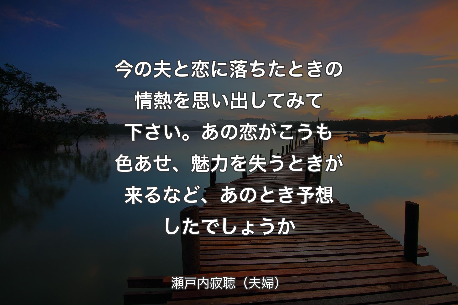 【背景3】今の夫と恋に落ちたときの情熱を思い出してみて下さい。あの恋がこうも色あせ、魅力を失うときが来るなど、あのとき予想したでしょうか - 瀬戸内寂聴（夫婦）