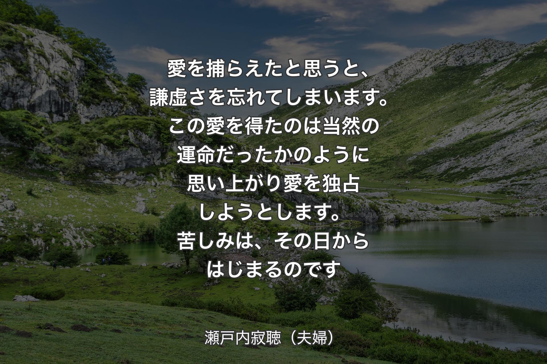 愛を捕らえたと思うと、謙虚さを忘れてしまいます。この愛を得たのは当然の運命だったかのように思い上がり愛を独占しようとします。苦しみは、その日からはじまるのです - 瀬戸内寂聴（夫婦）