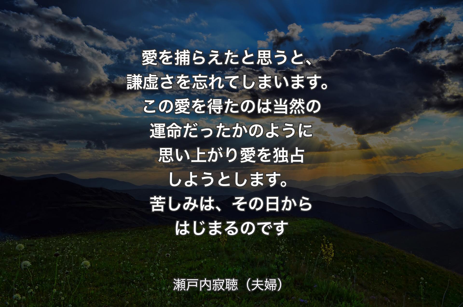 愛を捕らえたと思うと、謙虚さを忘れてしまいます。この愛を得たのは当然の運命だったかのように思い上がり愛を独占しようとします。苦しみは、その日からはじまるのです - 瀬戸内寂聴（夫婦）