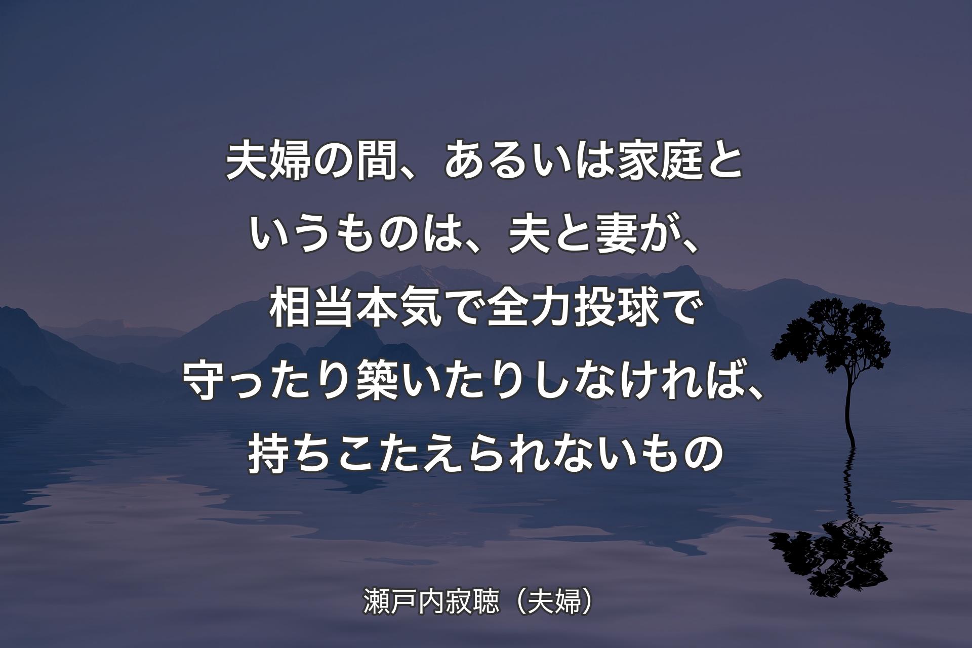 夫婦の間、あるいは家庭というものは、夫と妻が、相当本気で全力投球で守ったり築いたりしなければ、持ちこたえられないもの - 瀬戸内寂聴（夫婦）