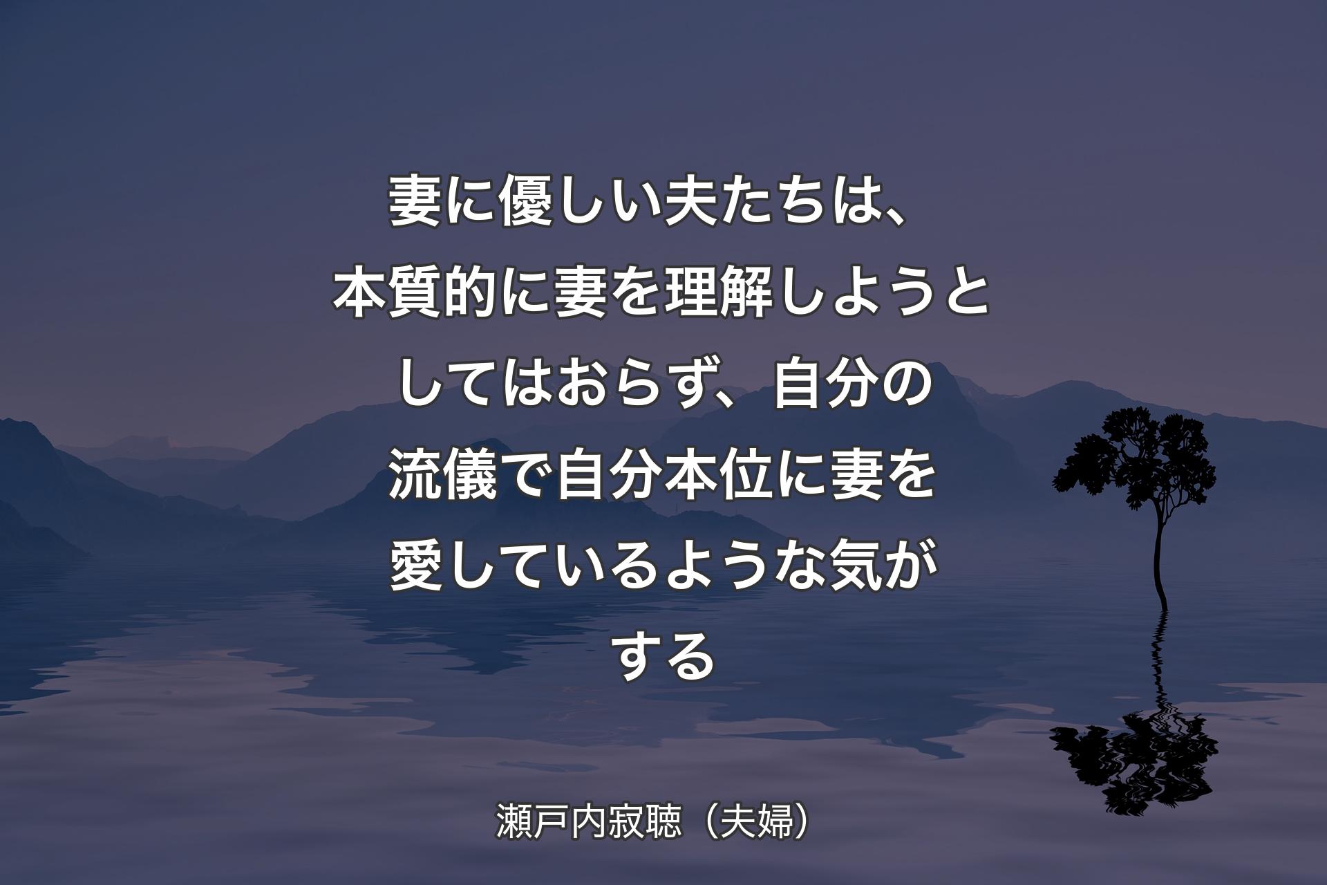 【背景4】妻に優しい夫たちは、本質的に妻を理解しようとしてはおらず、自分の流儀で自分本位に妻を愛しているような気がする - 瀬戸内寂聴（夫婦）