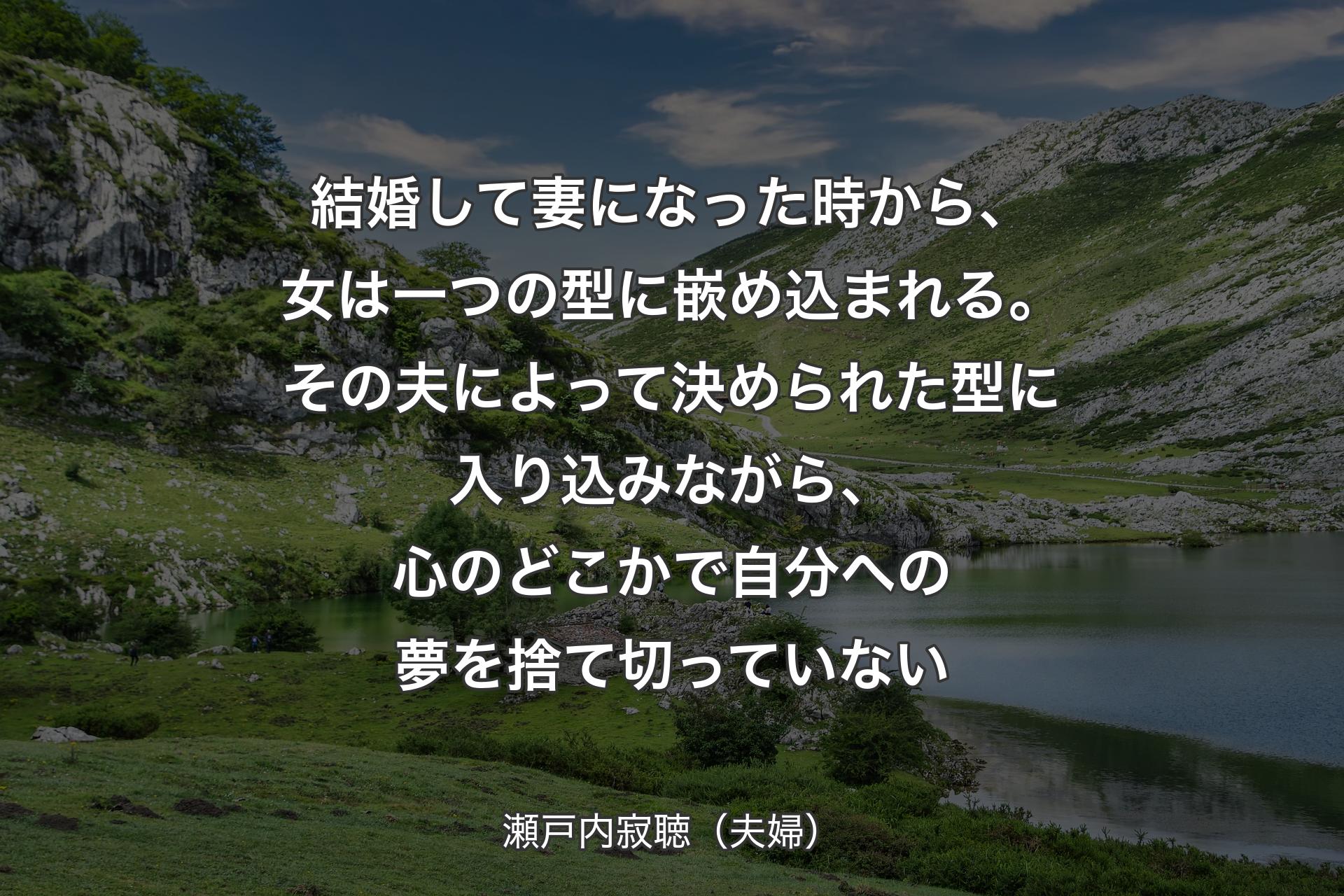 【背景1】結婚して妻になった時から、女は一つの型に嵌め込まれる。その夫によって決められた型に入り込みながら、心のどこかで自分への夢を捨て切っていない - 瀬戸内寂聴（夫婦）