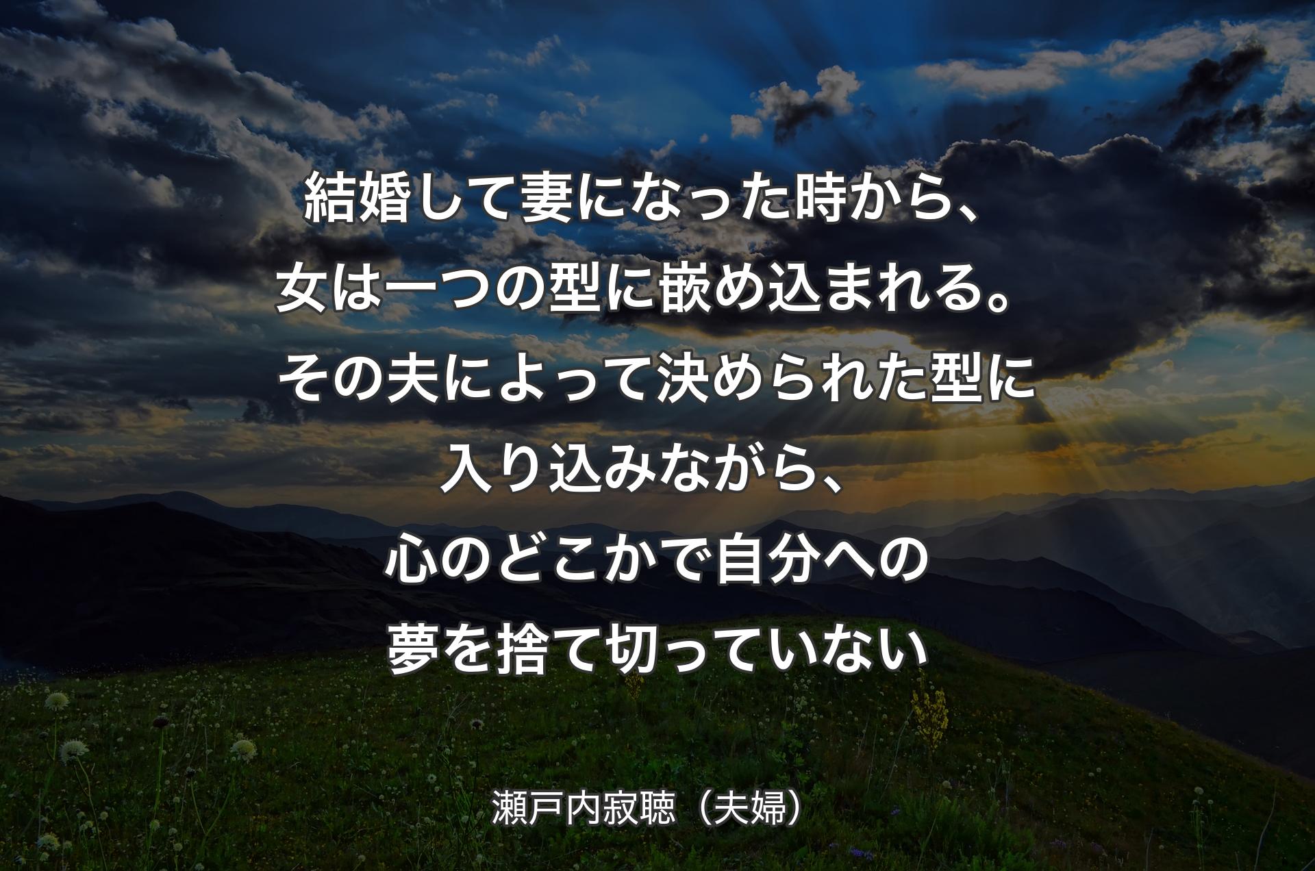 結婚して妻になった時から、女は一つの型に嵌め込まれる。その夫によって決められた型に入り込みながら、心のどこかで自分への夢を捨て切っていない - 瀬戸内寂聴（夫婦）