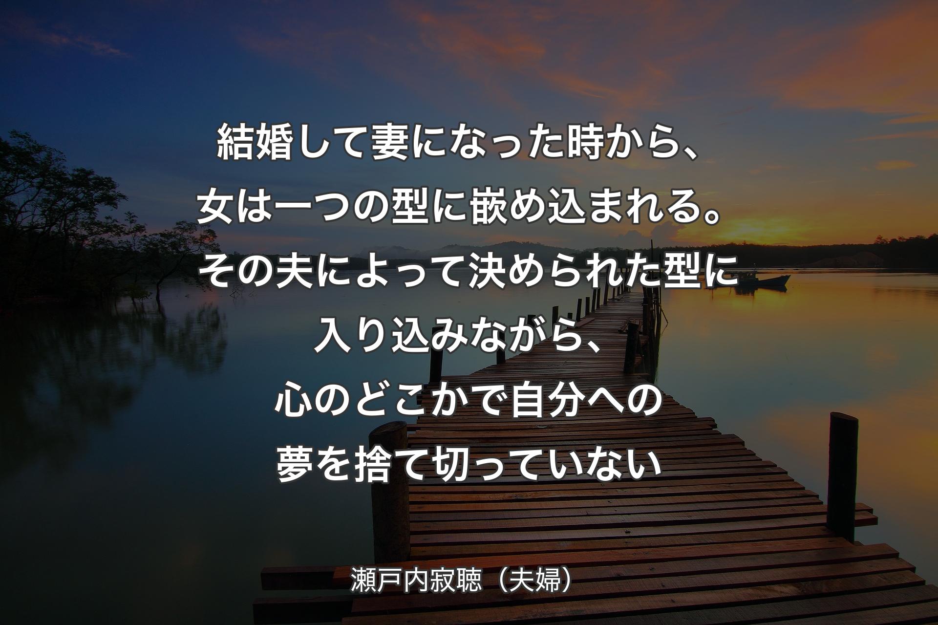 【背景3】結婚して妻になった時から、女は一つの型に嵌め込まれる。その夫によって決められた型に入り込みながら、心のどこかで自分への夢を捨て切っていない - 瀬戸内寂聴（夫婦）