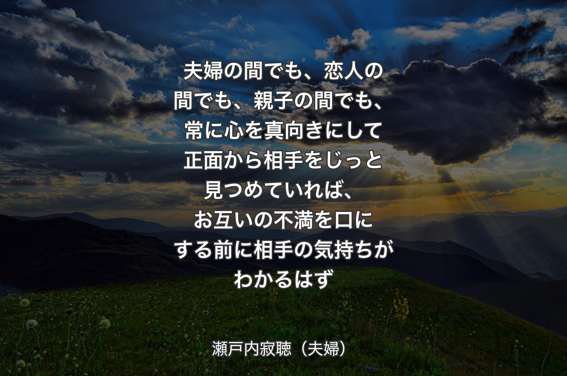 夫婦の間でも、恋人の間でも、親子の間でも、常に心を真向きにして正面から相手をじっと見つめてい�れば、お互いの不満を口にする前に相手の気持ちがわかるはず - 瀬戸内寂聴（夫婦）