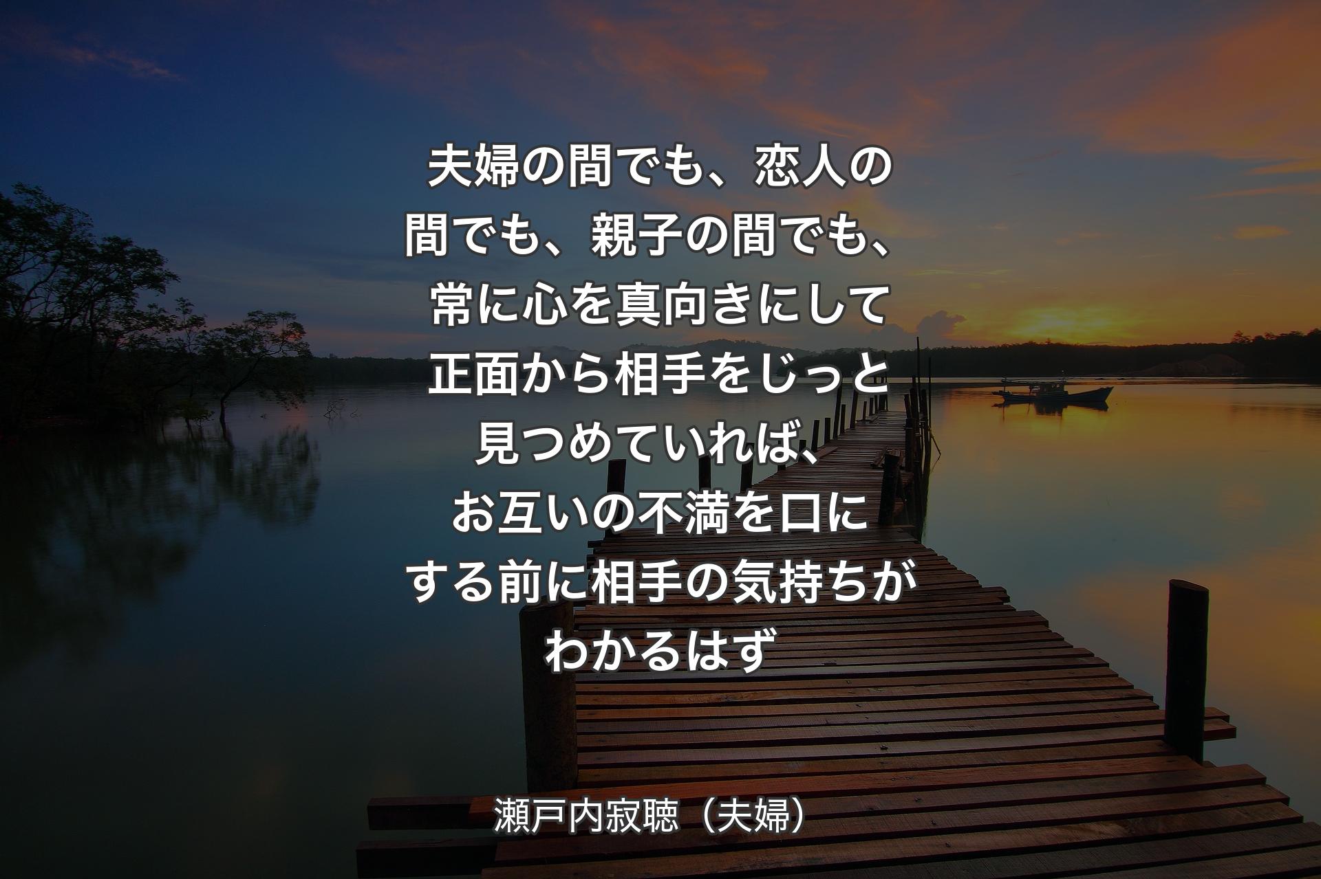 夫婦の間でも、恋人の間でも、親子の間でも、常に心を真向きにして正面から相手をじっと見つめていれば、お互いの不満を口にする前に相手の気持ちがわかるはず - 瀬戸内寂聴（夫婦）