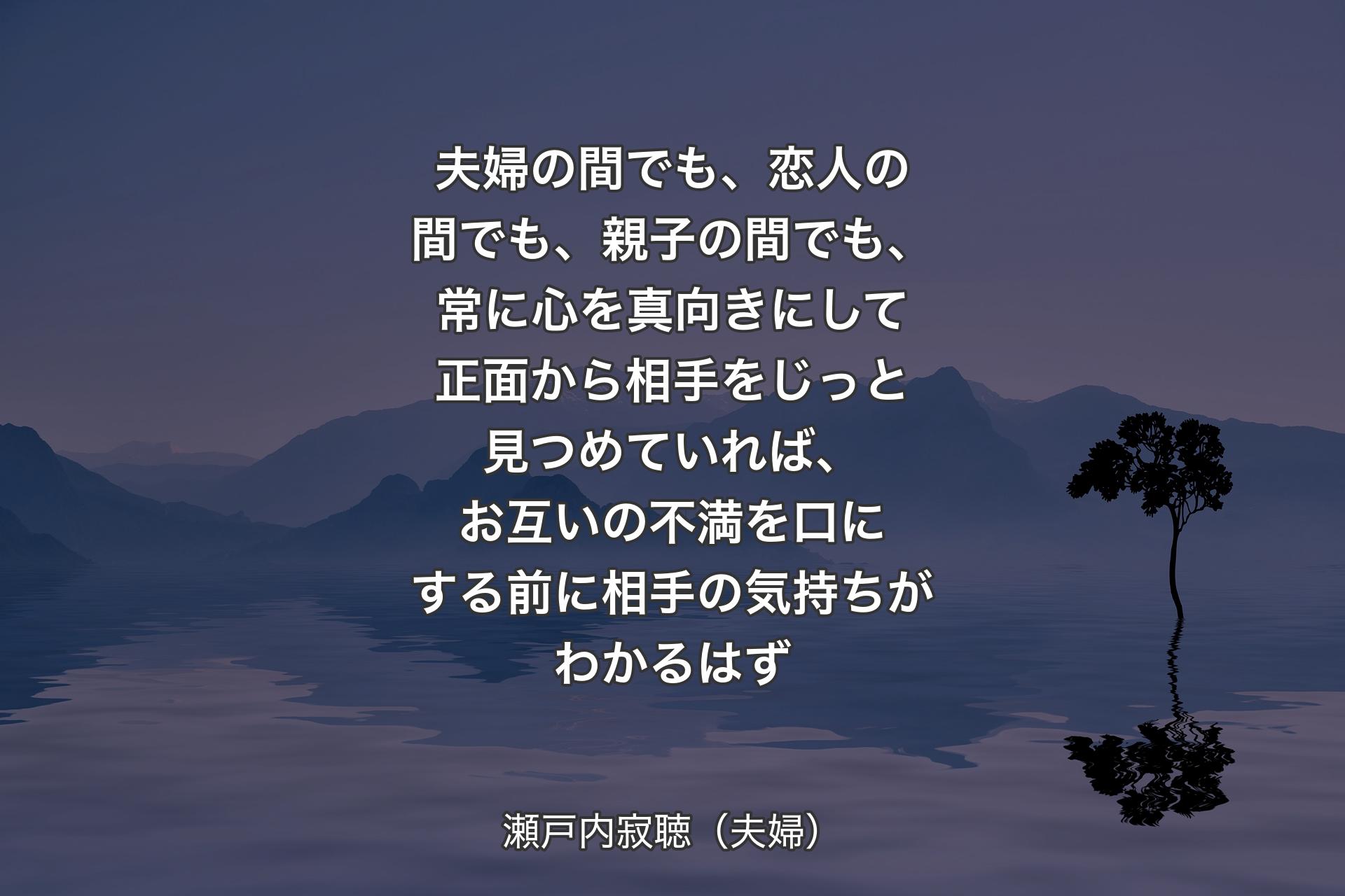 夫婦の間でも、恋人の間でも、親子の間でも、常に心を真向きにして正面から相手をじっと見つめていれば、お互いの不満を口にする前に相手の気持ちがわかるはず - 瀬戸内寂聴（夫婦）