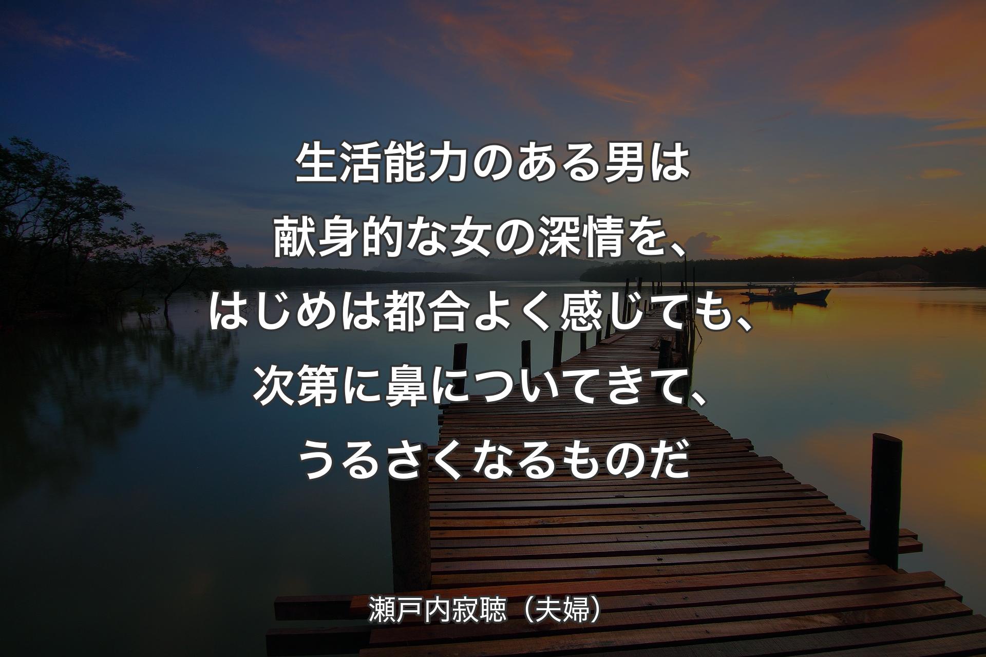 生活能力のある男は献身的な女の深情を、はじめは都合よく感じても、次第に鼻についてきて、うるさくなるものだ - 瀬戸内寂聴（夫婦）