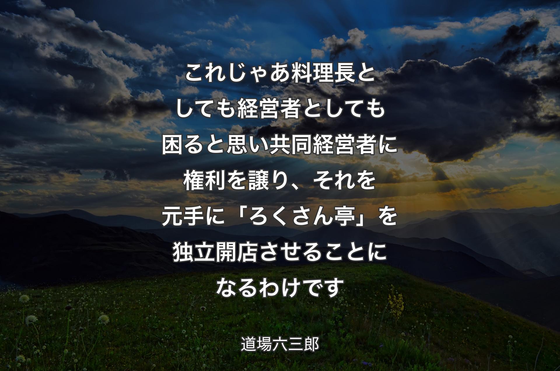 これじゃあ料理長としても経営者としても困ると思い共同経営者に権利を譲り、それを元手に「ろくさん亭」を独立開店させることになるわけです - 道場六三郎