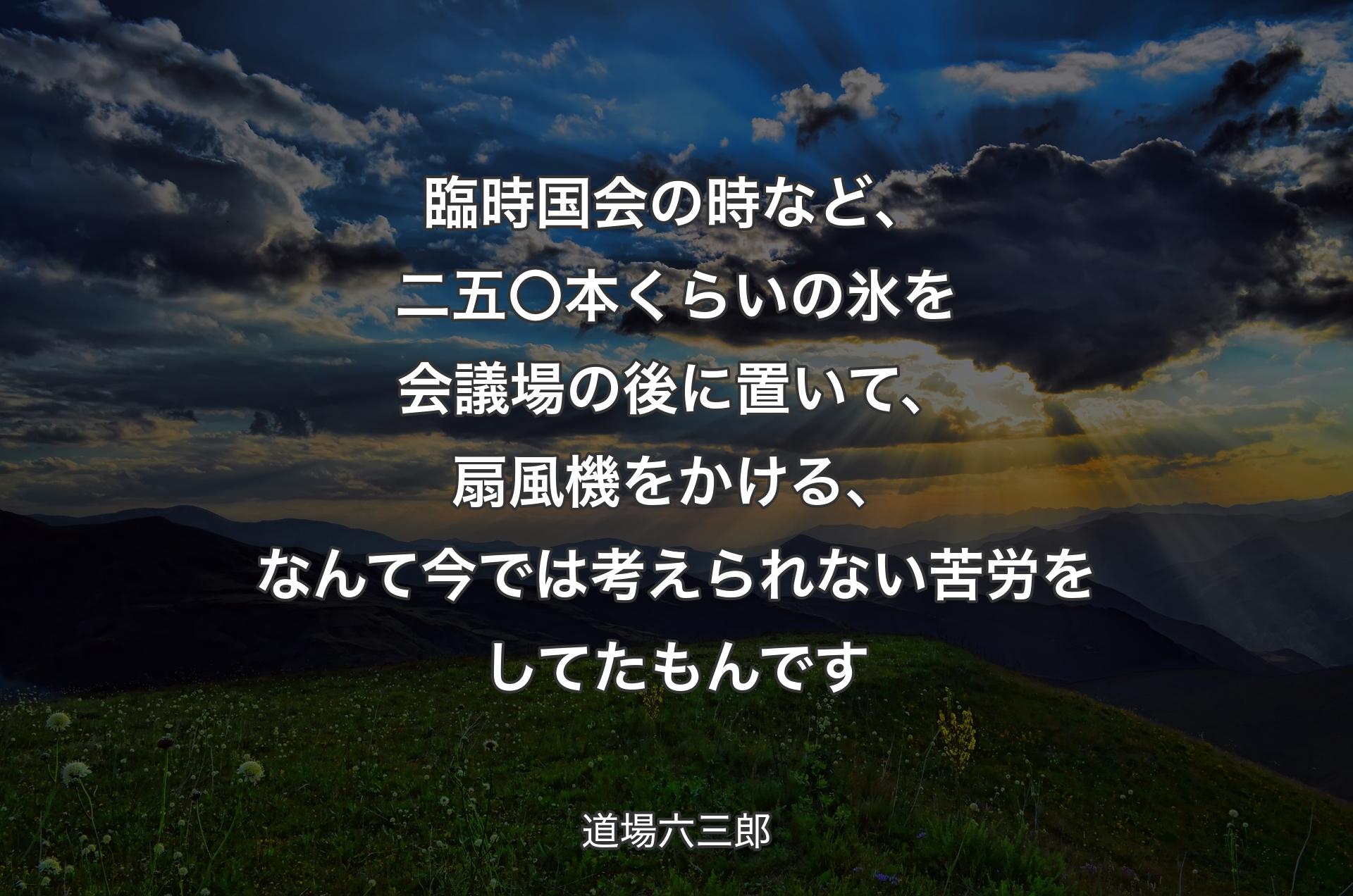 臨時国会の時など、二五〇本くらいの氷を会議場の後に置いて、扇風機をかける、なんて今では考えられない苦労をしてたもんです - 道場六三郎