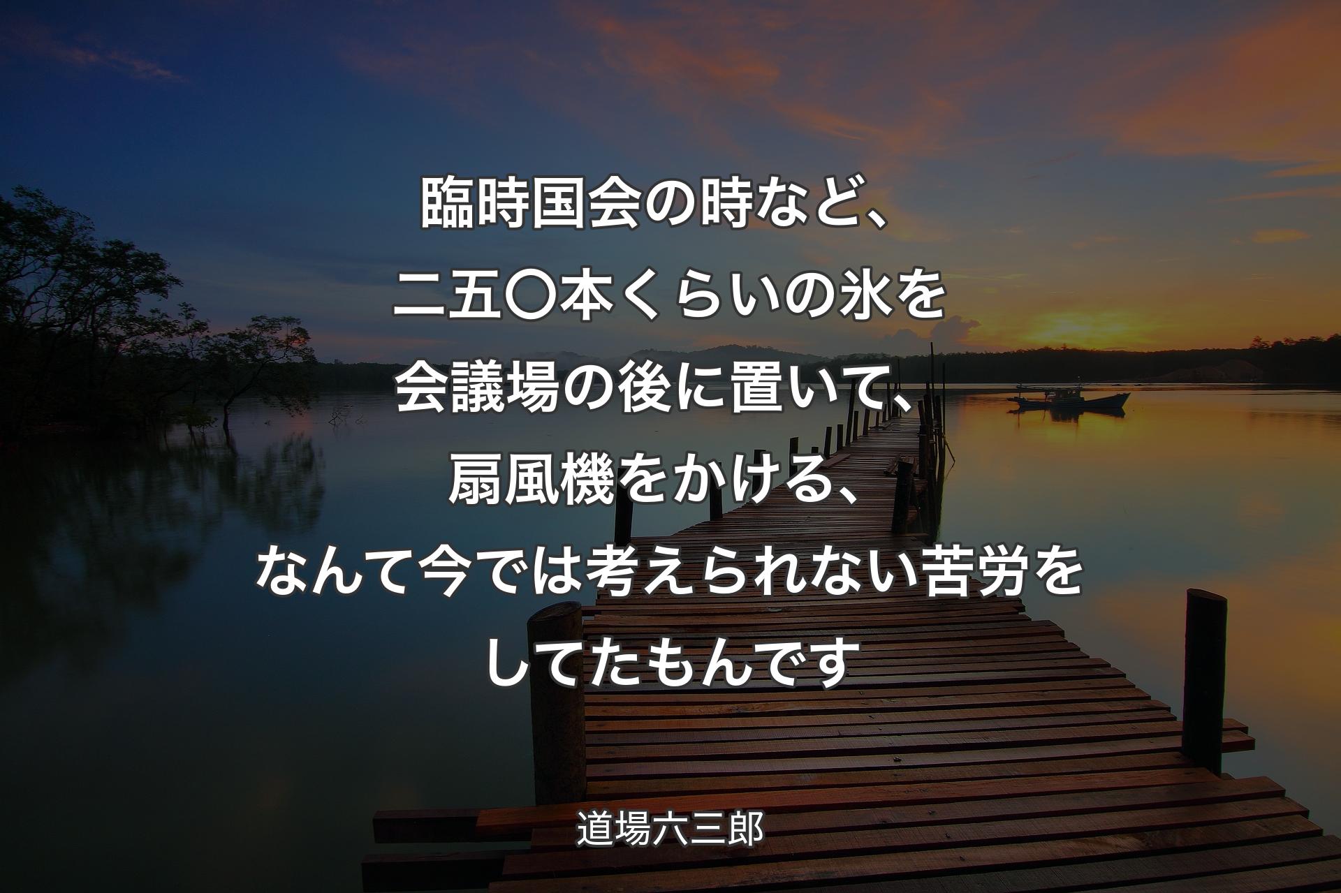 【背景3】臨時国会の時など、二五〇本くらいの氷を会議場の後に置いて、扇風機をかける、なんて今では考えられない苦労をしてたもんです - 道場六三郎