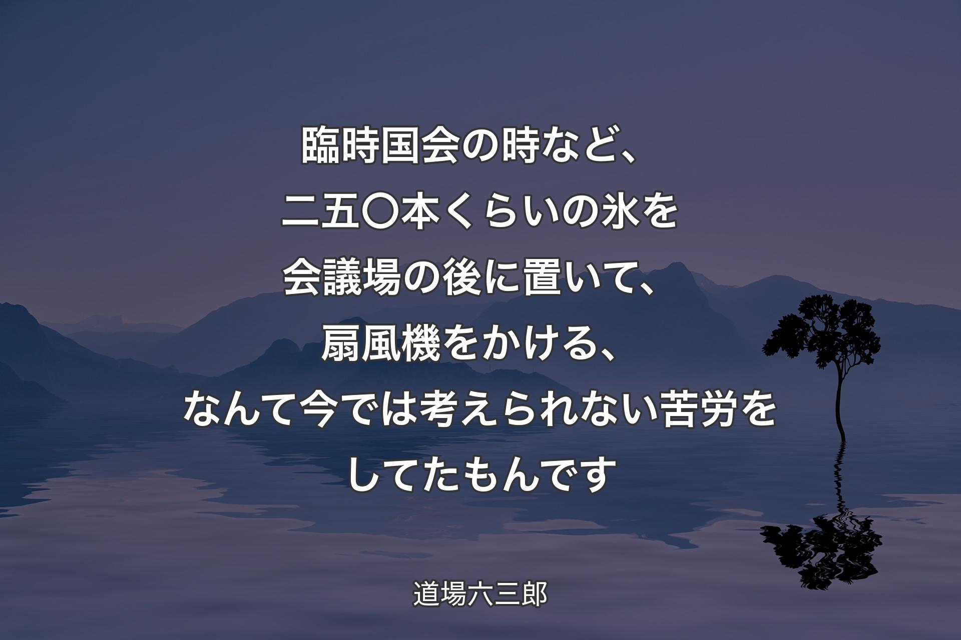 【背景4】臨時国会の時など、二五〇本くらいの氷を会議場の後に置いて、扇風機をかける、なんて今では考えられない苦労をしてたもんです - 道場六三郎