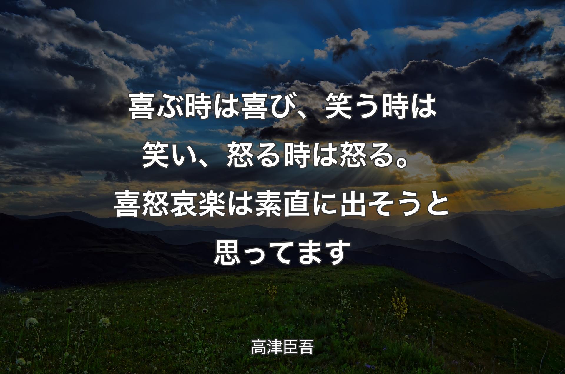 喜ぶ時は喜び、笑う時は笑い、怒る時は怒る。喜怒哀楽は素直に出そうと思ってます - 高津臣吾