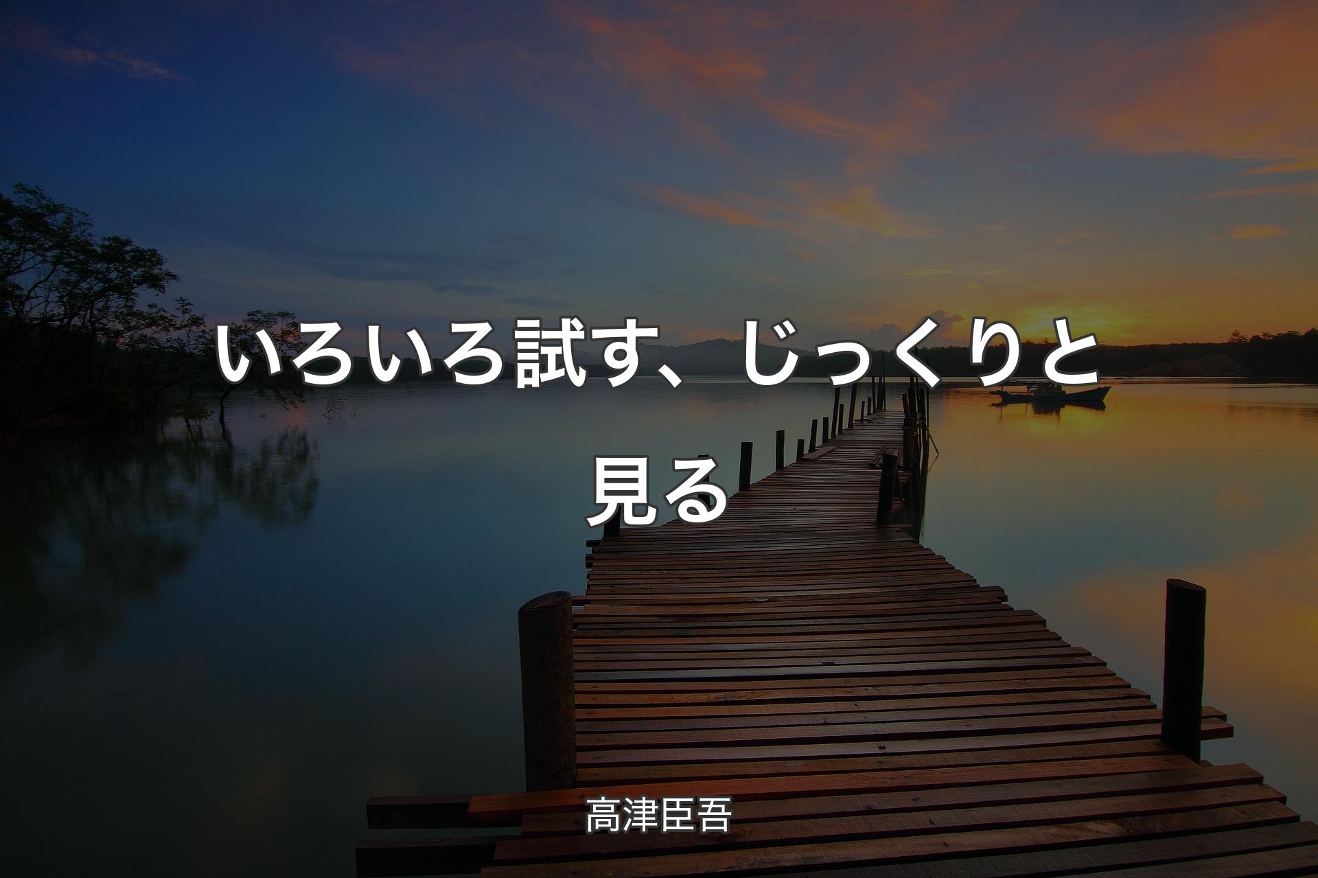 いろいろ試す、じっくりと見る - 高津臣吾