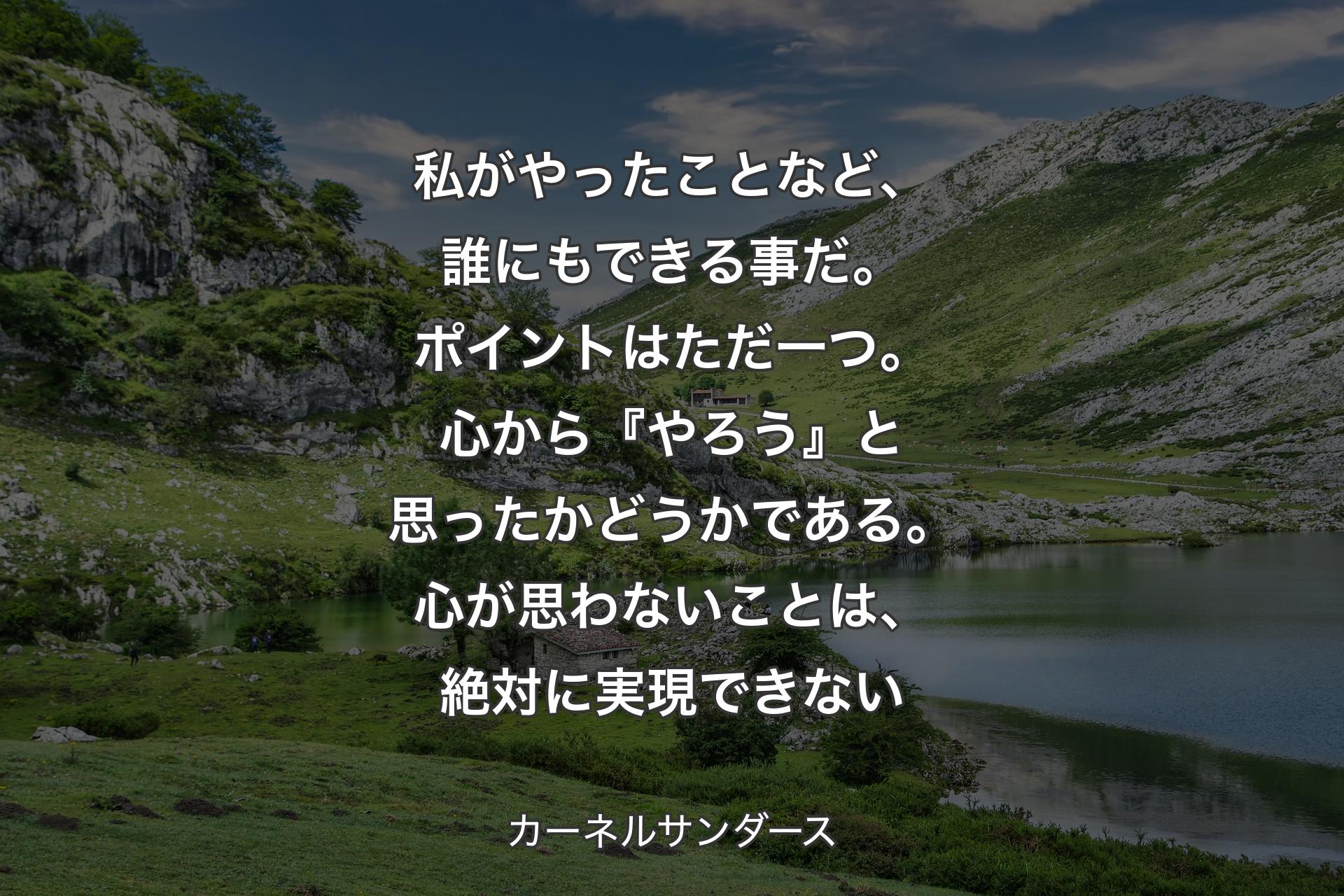 【背景1】私がやったことなど、誰にもできる事だ。ポイントはただ一つ。心から『やろう』と思ったかどうかである。心が思わないことは、絶対に実現できない - カーネルサンダース