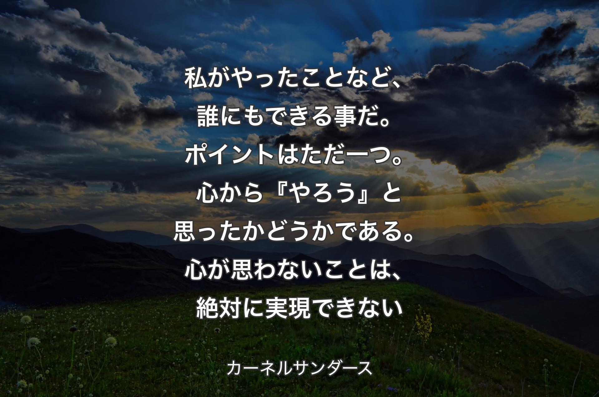 私がやったことなど、誰にもできる事だ。ポイントはただ一つ。心から『やろう』と思ったかどうかである。心が思わないことは、絶対に実現できない - カーネルサンダース