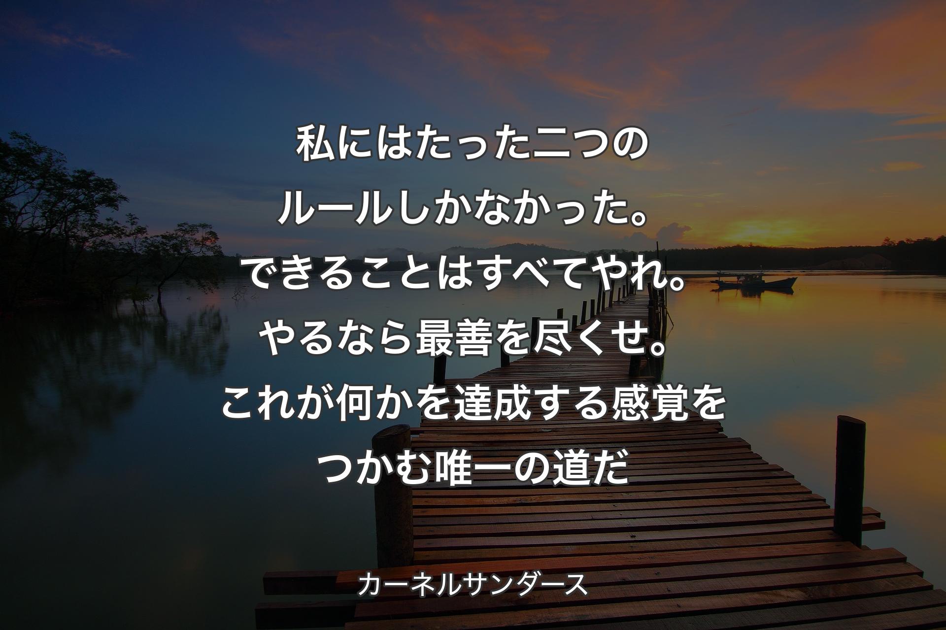 私にはたった二つのルールしかなかった。できることはすべてやれ。やるなら最善を尽くせ。これが何かを達成する感覚をつかむ唯一の道だ - カーネルサンダース