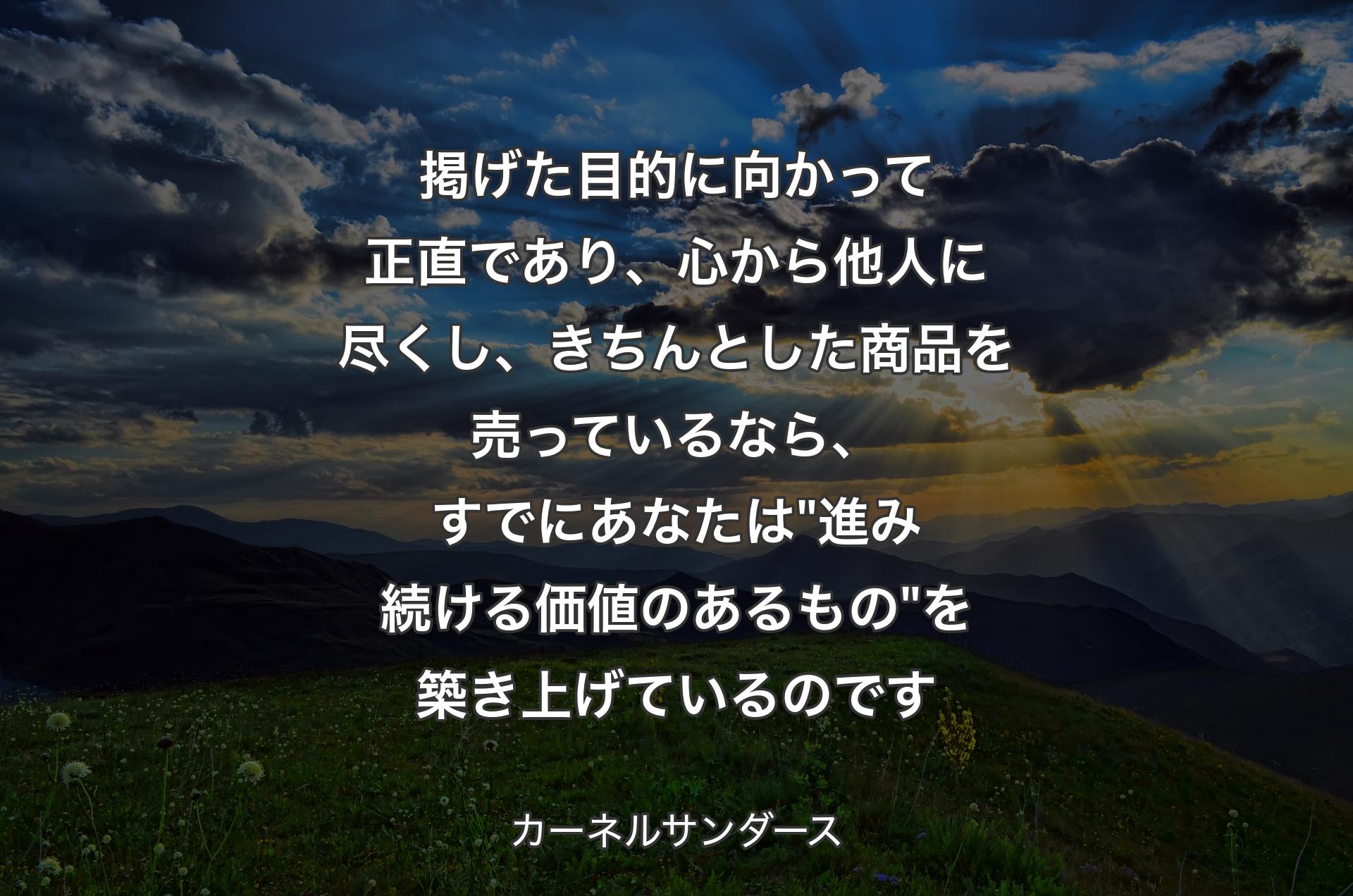 掲げた目的に向かって正直であり、心から他人�に尽くし、きちんとした商品を売っているなら、すでにあなたは "進み続ける価値のあるもの" 
を築き上げているのです - カーネルサンダース