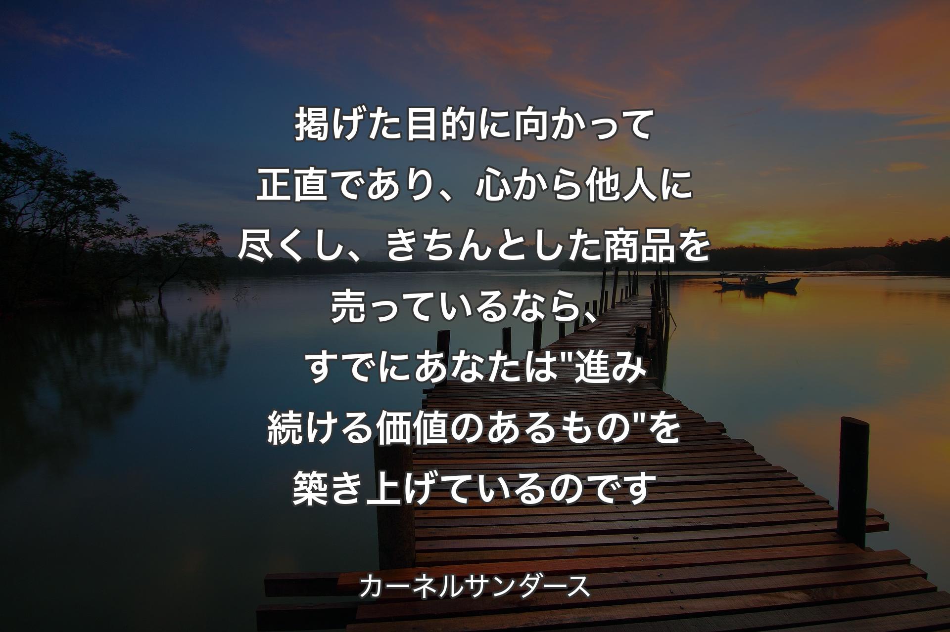 【背景3】掲げた目的に向かって正直であり、心から他人に尽くし、きちんとした商品を売っているなら、すでにあなたは "進み続ける価値のあるもの" 
を築き上げているのです - カーネルサンダース