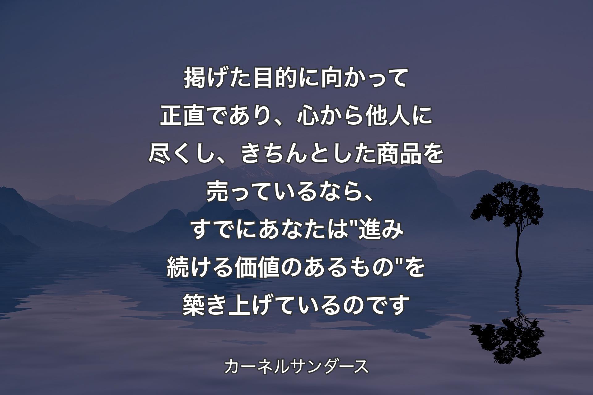 掲げた目的に向かって正直であり、心から他人に尽くし、きちんとした商品を売っているなら、すでにあなたは "進み続ける価値のあるもの" 
を築き上げているのです - カーネルサンダース