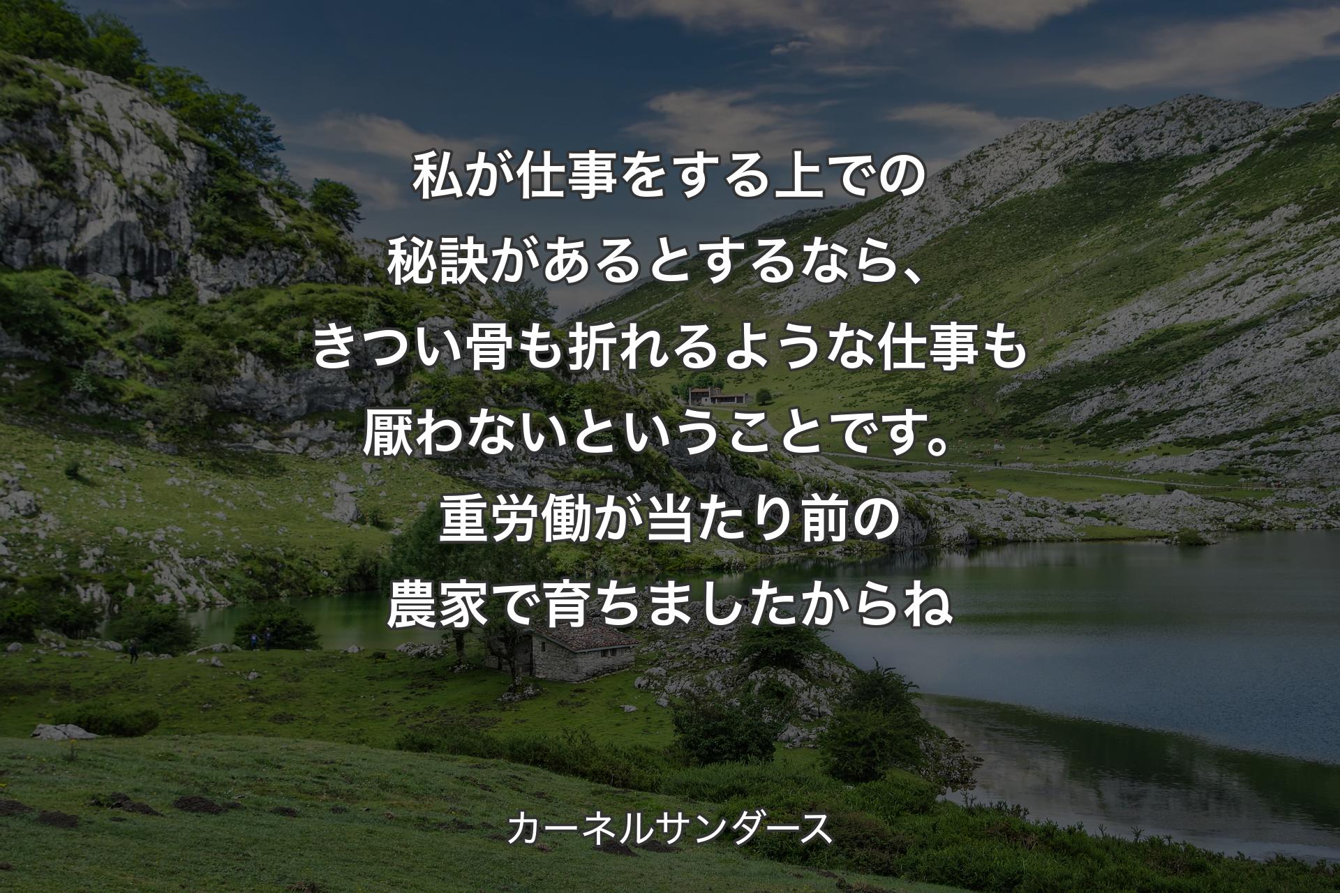 私が仕事をする上での秘訣があるとするなら、きつい骨も折れるような仕事も厭わないということです。重労働が当たり前の農家で育ちましたからね - カーネルサンダース