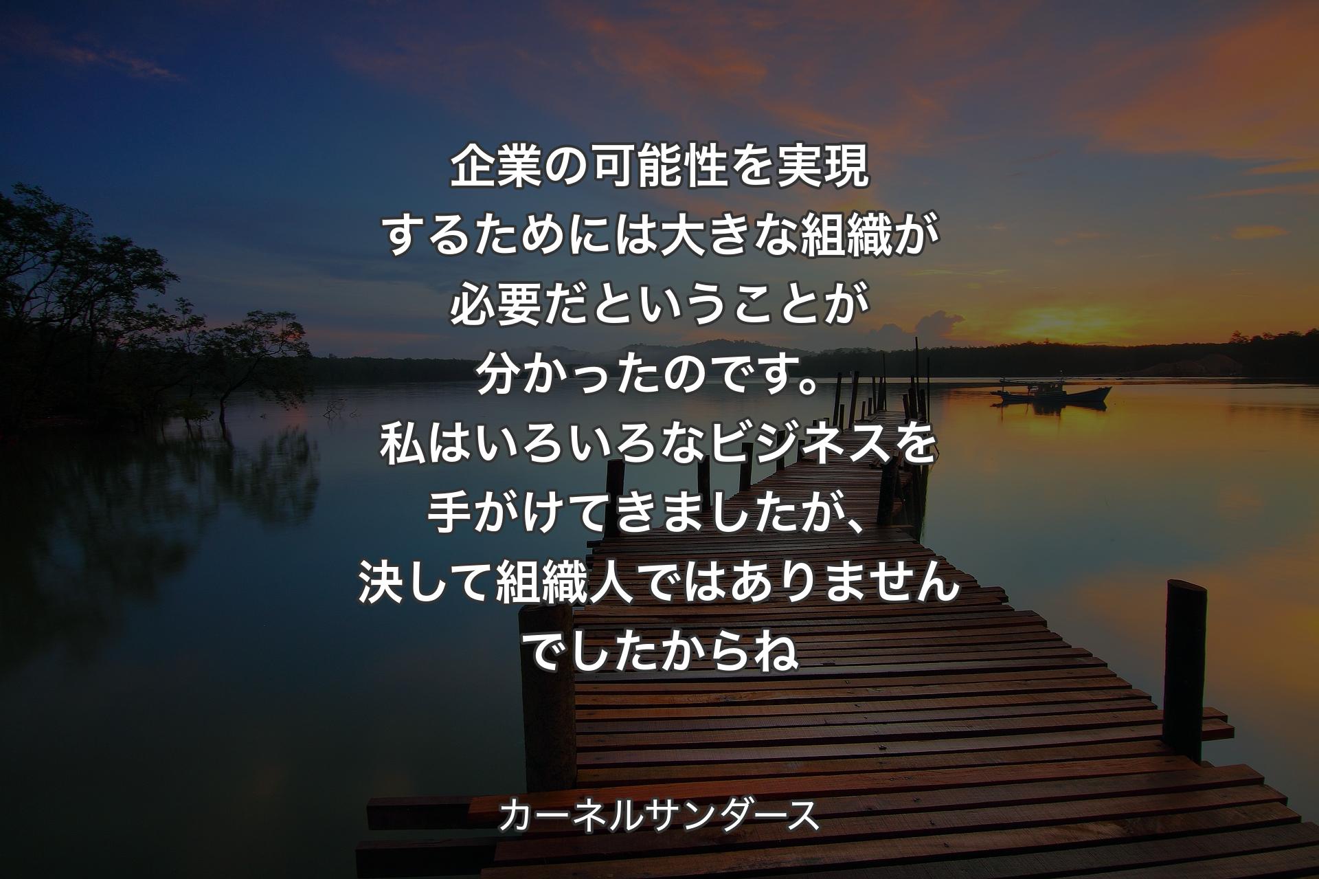 企業の可能性を実現するためには大きな組織が必要だということが分かったのです。私はいろいろなビジネスを手がけてきましたが、決して組織人ではありませんでしたからね - カーネルサンダース