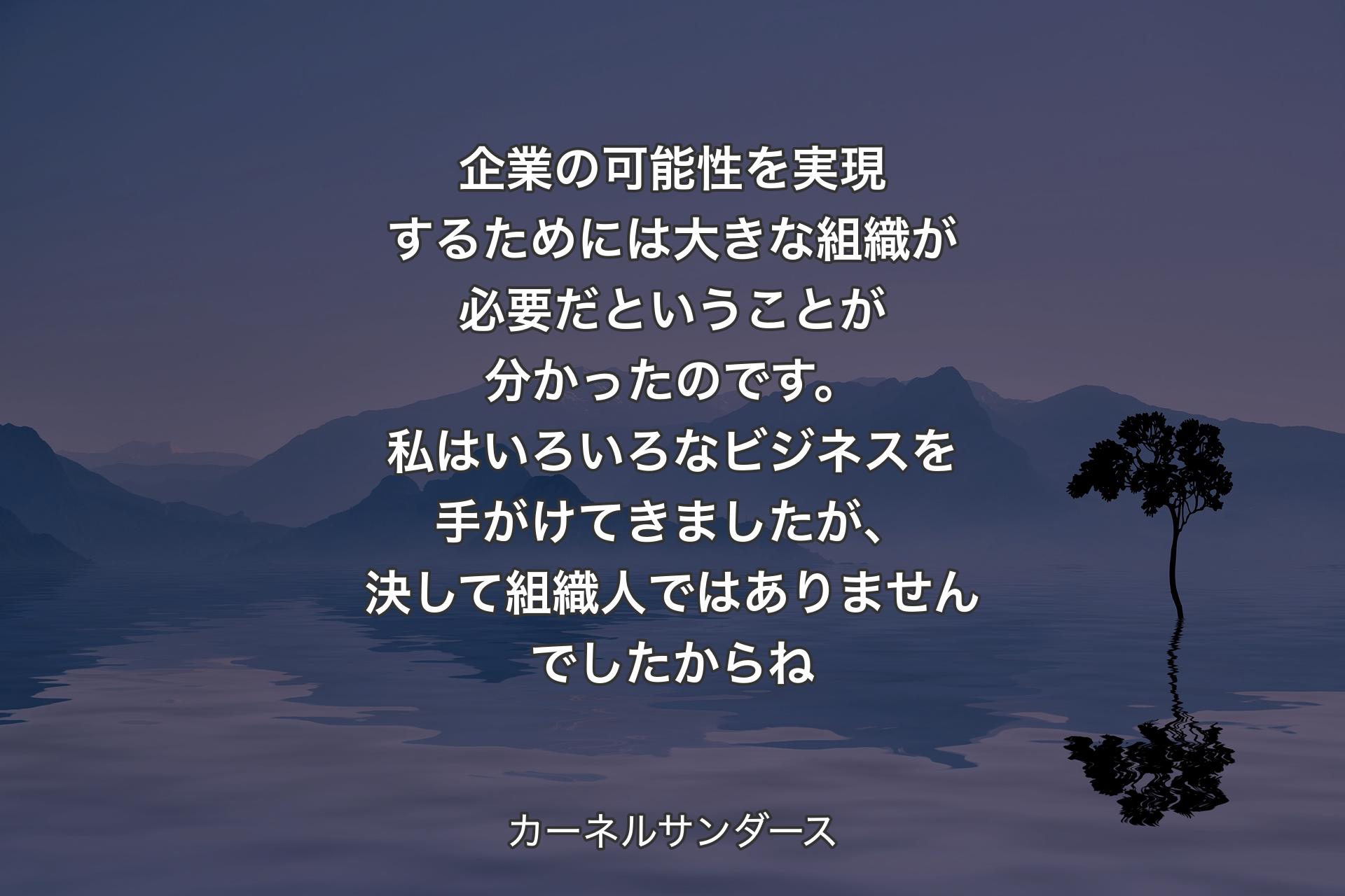 企業の可能性を実現する�ためには大きな組織が必要だということが分かったのです。私はいろいろなビジネスを手がけてきましたが、決して組織人ではありませんでしたからね - カーネルサンダース