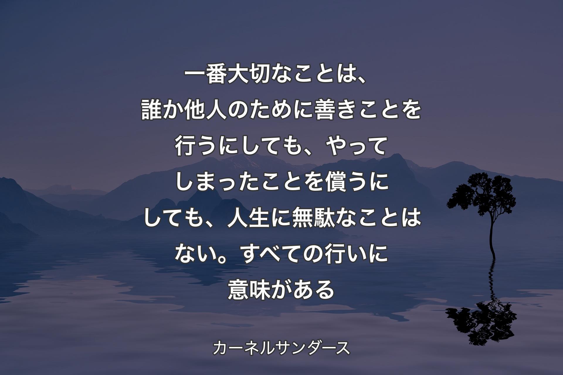 一番大切なことは、誰か他人のために善きことを行うにしても、やってしまったことを償うにしても、人生に無駄なことはない。すべての行いに意味がある - カーネルサンダース