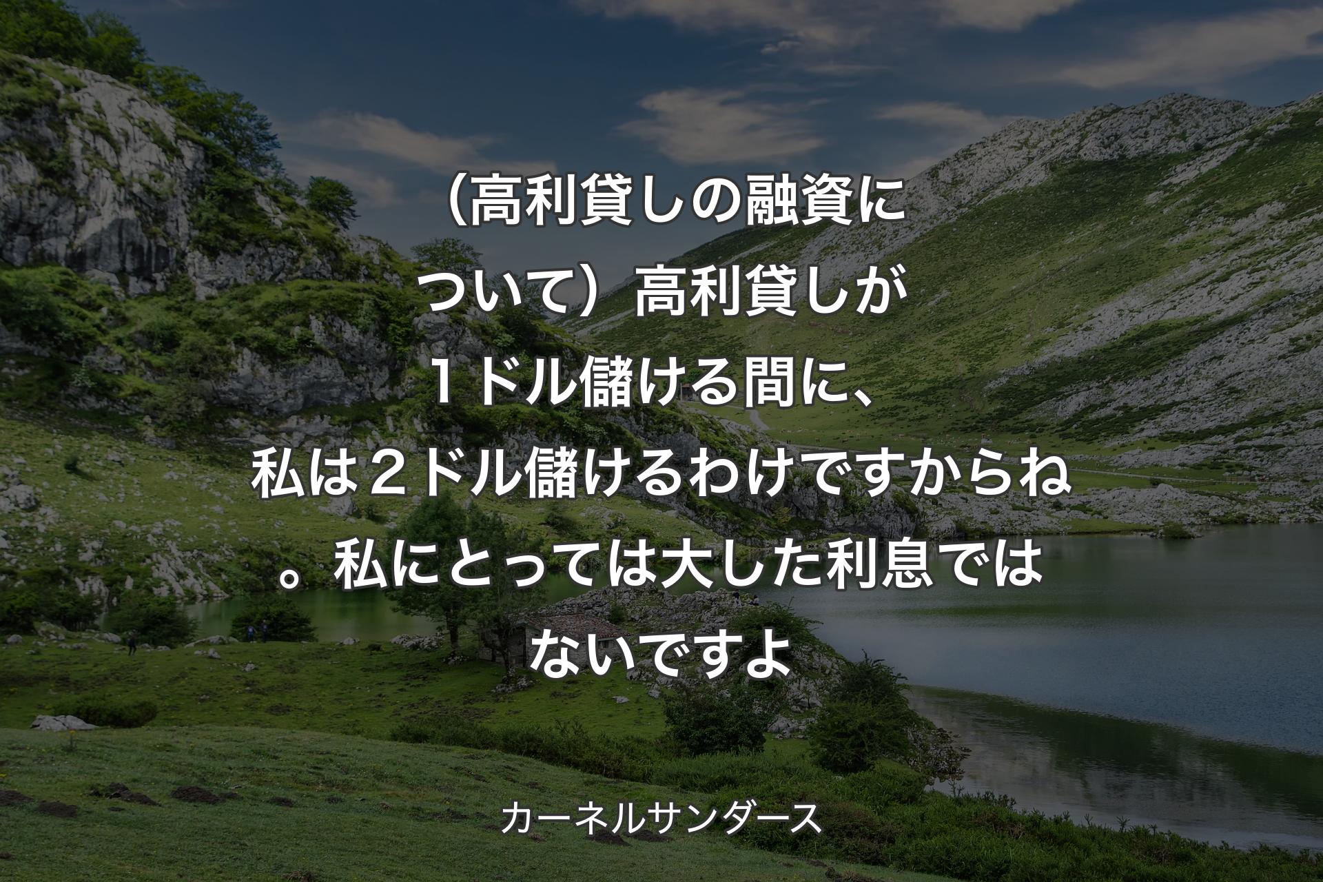 【背景1】（高利貸しの融資について）高利貸しが１ドル儲ける間に、私は２ドル儲けるわけですからね。私にとっては大した利息ではないですよ - カーネルサンダース