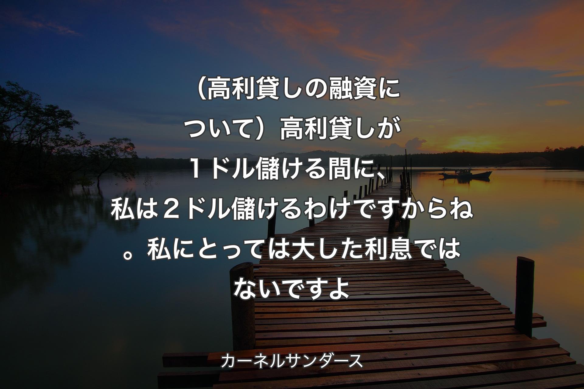 【背景3】（高利貸しの融資について）高利貸しが１ドル儲ける間に、私は２ドル儲けるわけですからね。私にとっては大した利息ではないですよ - カーネルサンダース