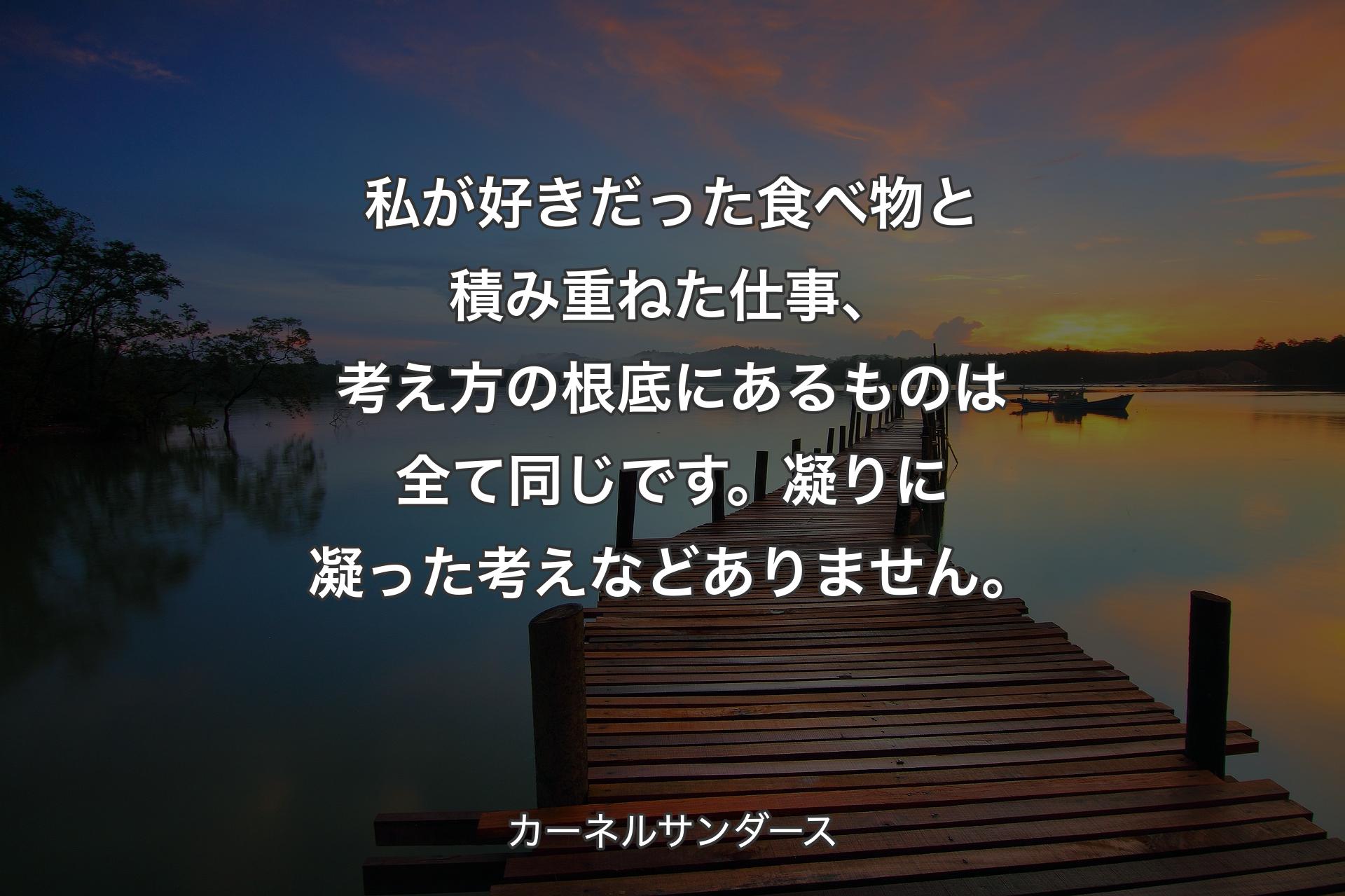 【背景3】私が好きだった食べ物と積み重ねた仕事、考え方の根底にあるものは全て同じです。凝りに凝った考えなどありません。 - カーネルサンダース