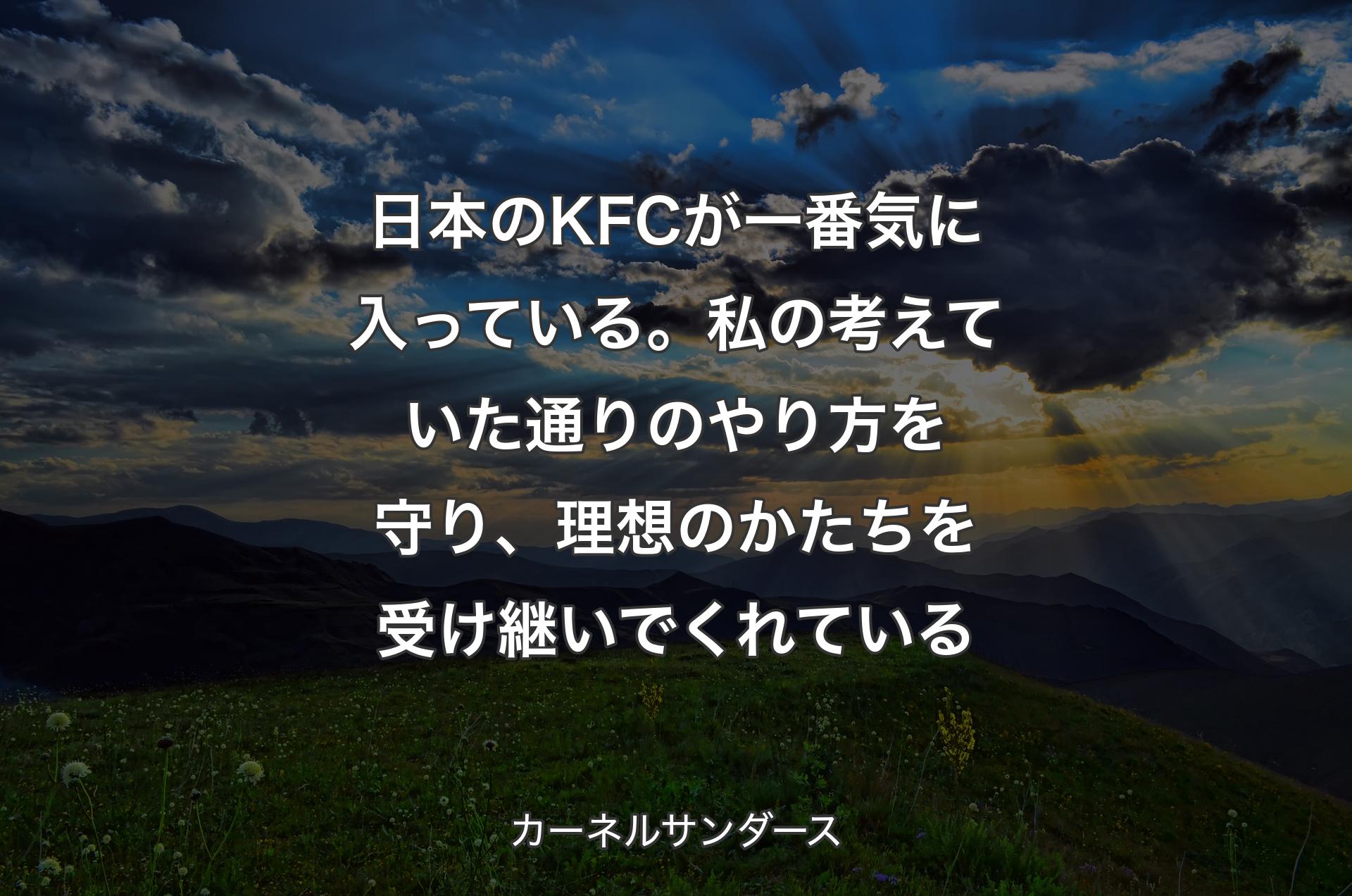 日本のKFCが一番気に入っている。私の考えていた通 りのやり方を守り、理想のかたちを受け継いでくれている - カーネルサンダース