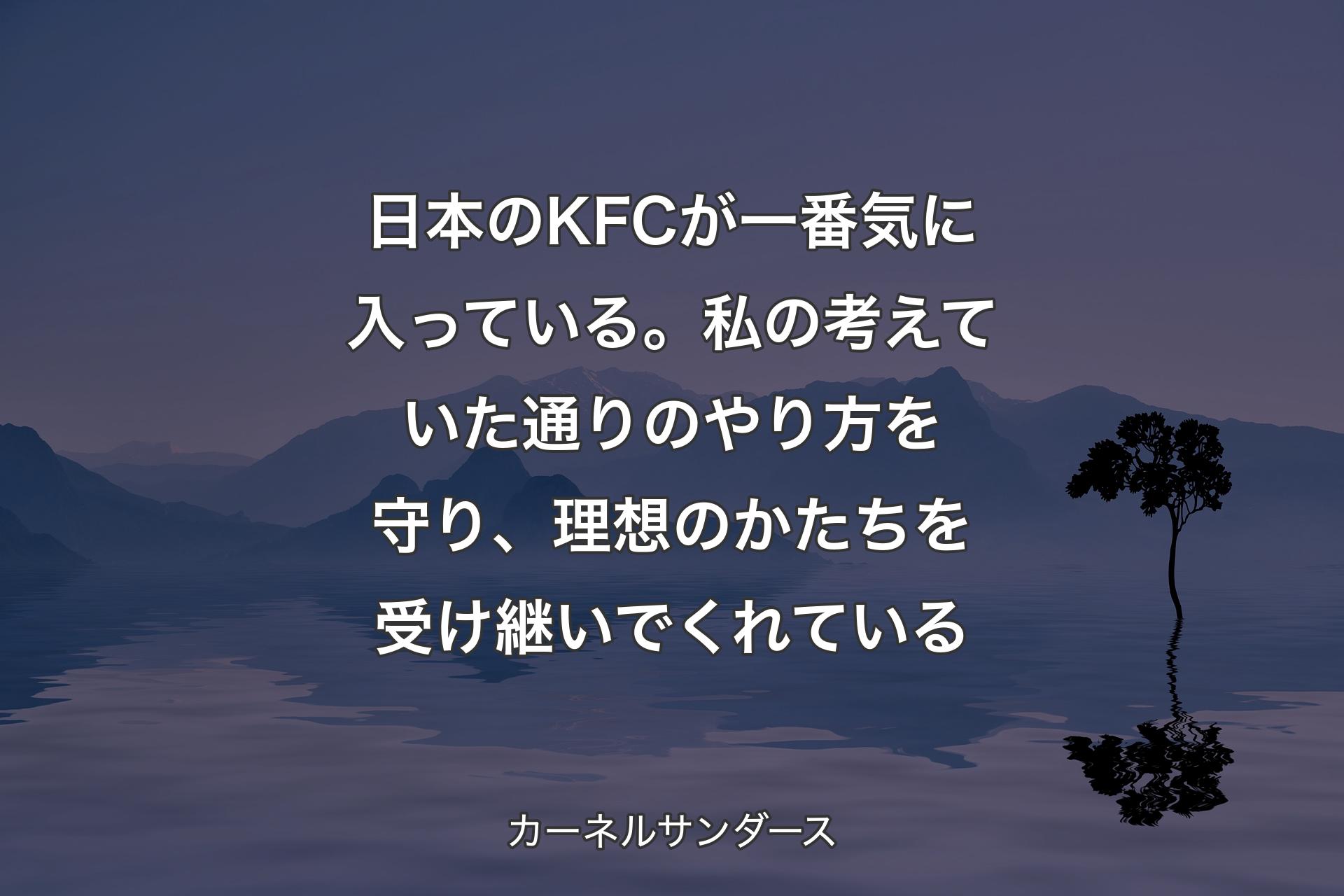 日本のKFCが一番気に入っている。私の考えていた通 りのやり方を守り、理想のかたちを受け継いでくれている - カーネルサンダース