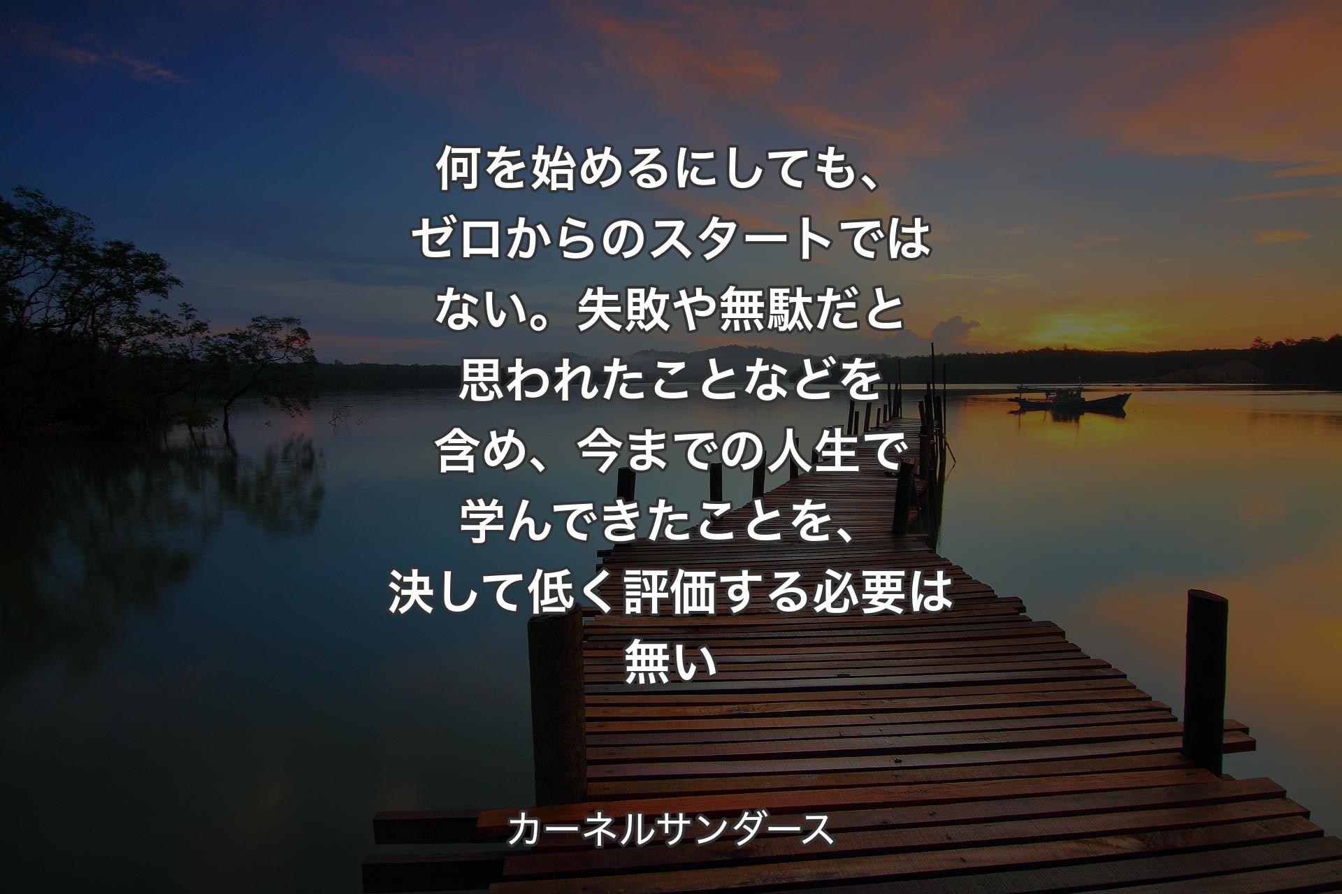 何を始めるにしても、ゼロからのスタートではない。失敗や無駄だと思われたことなどを含め、今までの人生で学んできたことを、決して低く評価する必要は無い - カーネルサンダース