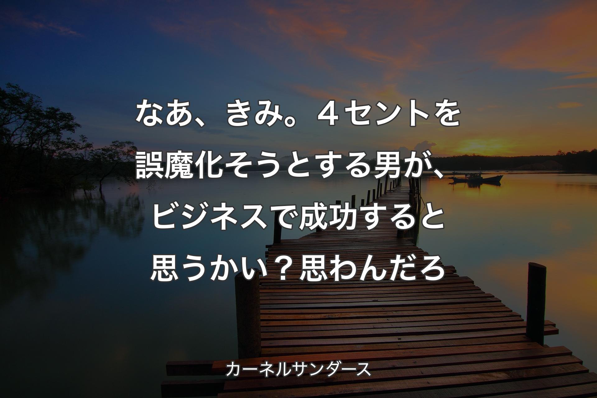 【背景3】なあ、きみ。４セントを誤魔化そうとする男が、ビジネスで成功すると思うかい？ 思わんだろ - カーネルサンダース