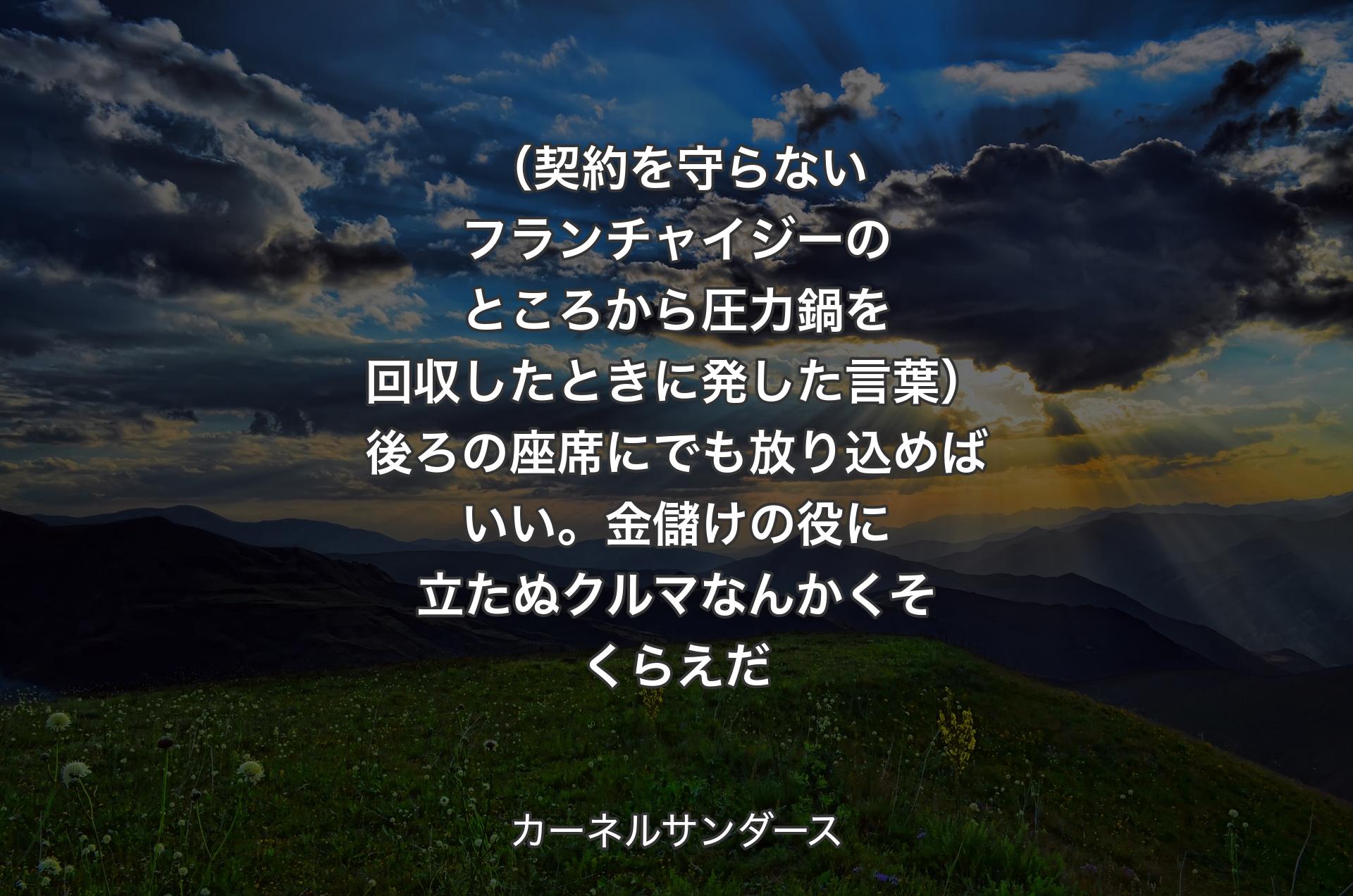 （契約を守らないフランチャイジーのところから圧力鍋を回収したときに発した言葉）後ろの座席にでも放り込めばいい。金儲けの役に立たぬクルマなんかくそくらえだ - カーネルサンダース