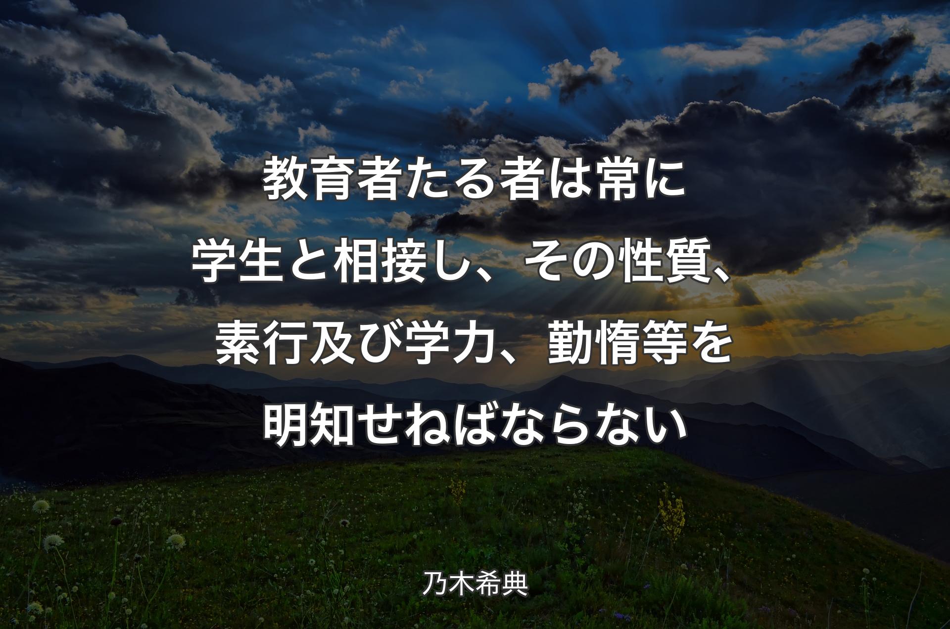 教育者たる者は常に学生と相接し、その性質、素行及び学力、勤惰等を明知せねばならない - 乃木希典